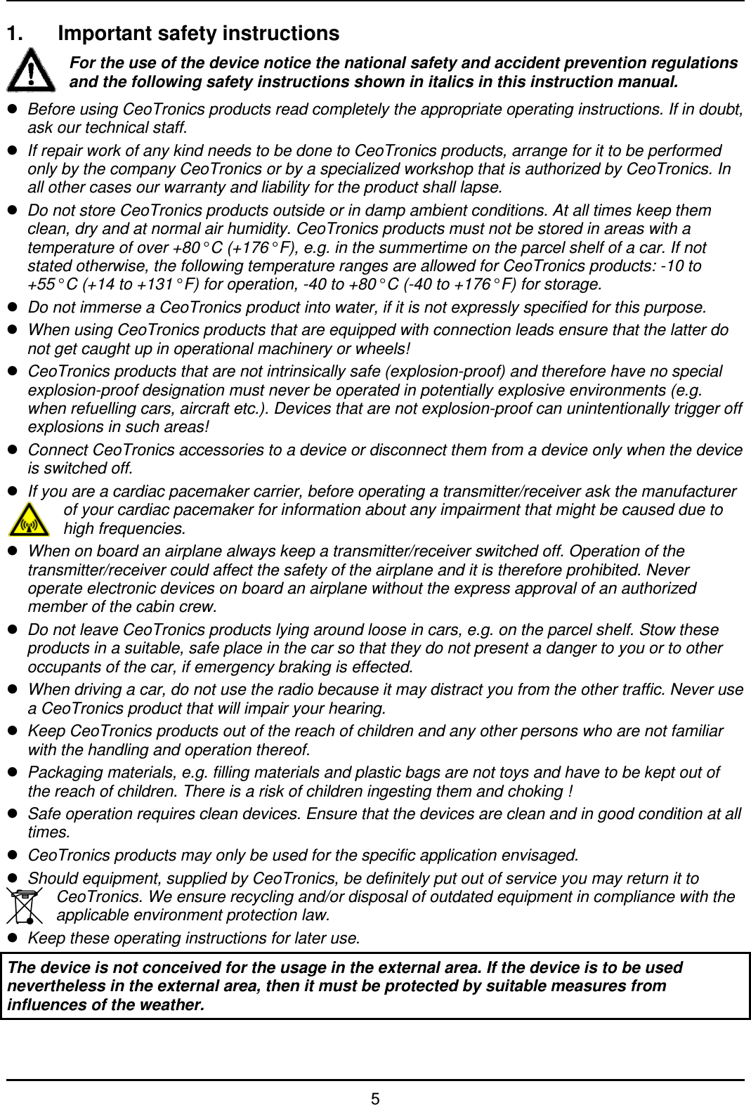   5 1.  Important safety instructions For the use of the device notice the national safety and accident prevention regulations and the following safety instructions shown in italics in this instruction manual.  Before using CeoTronics products read completely the appropriate operating instructions. If in doubt, ask our technical staff.  If repair work of any kind needs to be done to CeoTronics products, arrange for it to be performed only by the company CeoTronics or by a specialized workshop that is authorized by CeoTronics. In all other cases our warranty and liability for the product shall lapse.  Do not store CeoTronics products outside or in damp ambient conditions. At all times keep them clean, dry and at normal air humidity. CeoTronics products must not be stored in areas with a temperature of over +80° C (+176° F), e.g. in the summertime on the parcel shelf of a car. If not stated otherwise, the following temperature ranges are allowed for CeoTronics products: -10 to +55° C (+14 to +131° F) for operation, -40 to +80° C (-40 to +176° F) for storage.  Do not immerse a CeoTronics product into water, if it is not expressly specified for this purpose.  When using CeoTronics products that are equipped with connection leads ensure that the latter do not get caught up in operational machinery or wheels!  CeoTronics products that are not intrinsically safe (explosion-proof) and therefore have no special explosion-proof designation must never be operated in potentially explosive environments (e.g. when refuelling cars, aircraft etc.). Devices that are not explosion-proof can unintentionally trigger off explosions in such areas!  Connect CeoTronics accessories to a device or disconnect them from a device only when the device is switched off.   If you are a cardiac pacemaker carrier, before operating a transmitter/receiver ask the manufacturer of your cardiac pacemaker for information about any impairment that might be caused due to high frequencies.  When on board an airplane always keep a transmitter/receiver switched off. Operation of the transmitter/receiver could affect the safety of the airplane and it is therefore prohibited. Never operate electronic devices on board an airplane without the express approval of an authorized member of the cabin crew.  Do not leave CeoTronics products lying around loose in cars, e.g. on the parcel shelf. Stow these products in a suitable, safe place in the car so that they do not present a danger to you or to other occupants of the car, if emergency braking is effected.  When driving a car, do not use the radio because it may distract you from the other traffic. Never use a CeoTronics product that will impair your hearing.  Keep CeoTronics products out of the reach of children and any other persons who are not familiar with the handling and operation thereof.  Packaging materials, e.g. filling materials and plastic bags are not toys and have to be kept out of the reach of children. There is a risk of children ingesting them and choking !  Safe operation requires clean devices. Ensure that the devices are clean and in good condition at all times.  CeoTronics products may only be used for the specific application envisaged.  Should equipment, supplied by CeoTronics, be definitely put out of service you may return it to CeoTronics. We ensure recycling and/or disposal of outdated equipment in compliance with the applicable environment protection law.  Keep these operating instructions for later use. The device is not conceived for the usage in the external area. If the device is to be used nevertheless in the external area, then it must be protected by suitable measures from influences of the weather.  