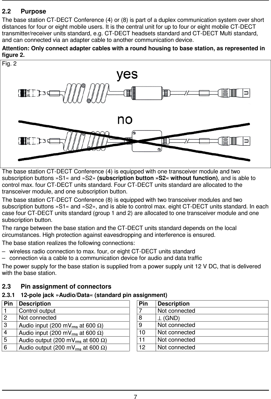   7 2.2  Purpose The base station CT-DECT Conference (4) or (8) is part of a duplex communication system over short distances for four or eight mobile users. It is the central unit for up to four or eight mobile CT-DECT transmitter/receiver units standard, e.g. CT-DECT headsets standard and CT-DECT Multi standard, and can connected via an adapter cable to another communication device. Attention: Only connect adapter cables with a round housing to base station, as represented in figure 2. Fig. 2             The base station CT-DECT Conference (4) is equipped with one transceiver module and two subscription buttons »S1« and »S2« (subscription button »S2« without function), and is able to control max. four CT-DECT units standard. Four CT-DECT units standard are allocated to the transceiver module, and one subscription button. The base station CT-DECT Conference (8) is equipped with two transceiver modules and two subscription buttons »S1« and »S2«, and is able to control max. eight CT-DECT units standard. In each case four CT-DECT units standard (group 1 and 2) are allocated to one transceiver module and one subscription button. The range between the base station and the CT-DECT units standard depends on the local circumstances. High protection against eavesdropping and interference is ensured. The base station realizes the following connections: –  wireless radio connection to max. four, or eight CT-DECT units standard –  connection via a cable to a communication device for audio and data traffic The power supply for the base station is supplied from a power supply unit 12 V DC, that is delivered with the base station.  2.3  Pin assignment of connectors 2.3.1  12-pole jack »Audio/Data« (standard pin assignment) Pin  Description   Pin  Description 1  Control output    7  Not connected 2  Not connected    8  ⊥ (GND) 3  Audio input (200 mVrms at 600 Ω)    9  Not connected 4  Audio input (200 mVrms at 600 Ω)    10  Not connected 5  Audio output (200 mVrms at 600 Ω)    11  Not connected 6  Audio output (200 mVrms at 600 Ω)    12  Not connected 