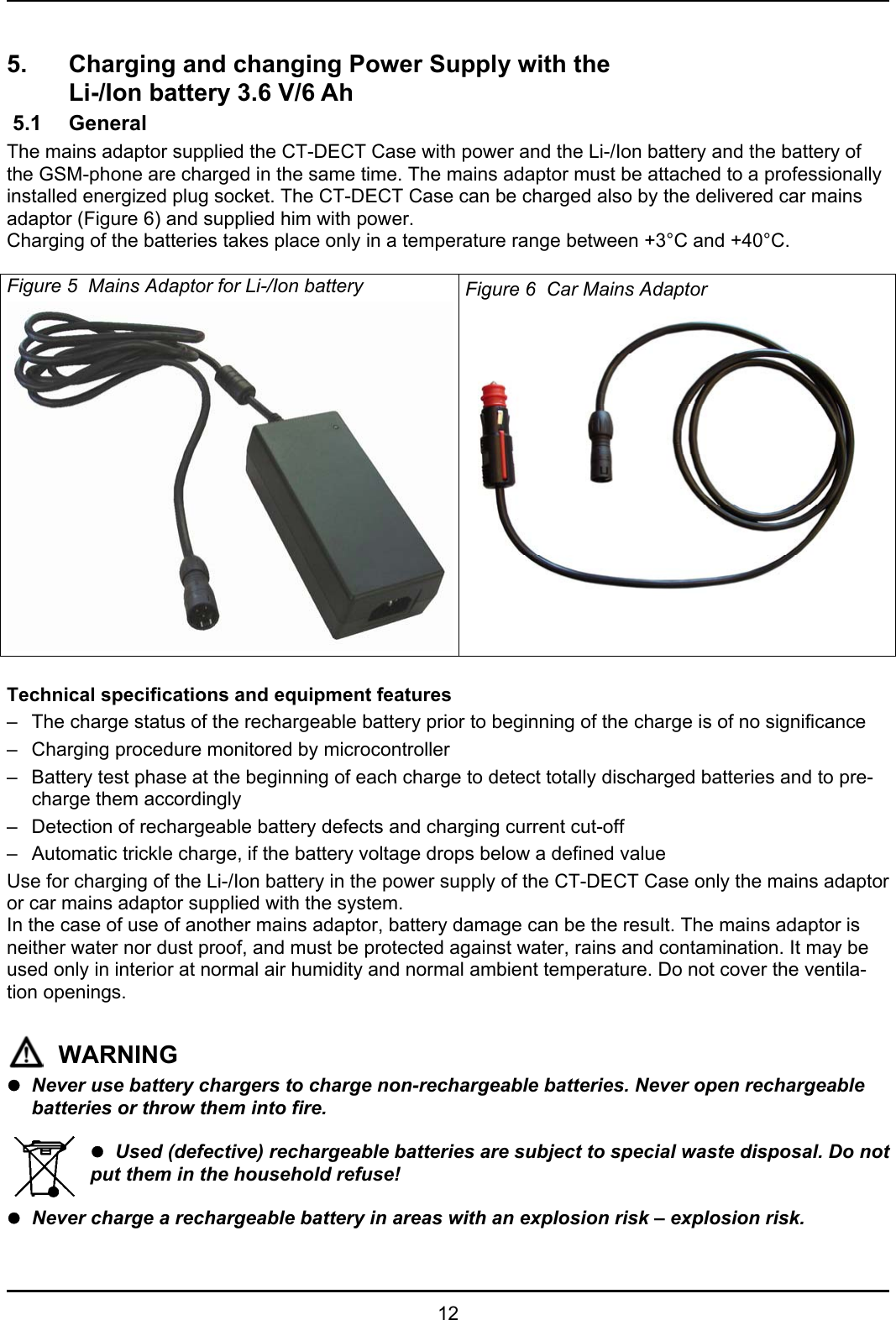   12  5.  Charging and changing Power Supply with the    Li-/Ion battery 3.6 V/6 Ah  5.1  General The mains adaptor supplied the CT-DECT Case with power and the Li-/Ion battery and the battery of the GSM-phone are charged in the same time. The mains adaptor must be attached to a professionally installed energized plug socket. The CT-DECT Case can be charged also by the delivered car mains adaptor (Figure 6) and supplied him with power. Charging of the batteries takes place only in a temperature range between +3°C and +40°C.  Figure 5  Mains Adaptor for Li-/Ion battery  Figure 6  Car Mains Adaptor   Technical specifications and equipment features –  The charge status of the rechargeable battery prior to beginning of the charge is of no significance –  Charging procedure monitored by microcontroller –  Battery test phase at the beginning of each charge to detect totally discharged batteries and to pre-charge them accordingly –  Detection of rechargeable battery defects and charging current cut-off –  Automatic trickle charge, if the battery voltage drops below a defined value Use for charging of the Li-/Ion battery in the power supply of the CT-DECT Case only the mains adaptor or car mains adaptor supplied with the system. In the case of use of another mains adaptor, battery damage can be the result. The mains adaptor is neither water nor dust proof, and must be protected against water, rains and contamination. It may be used only in interior at normal air humidity and normal ambient temperature. Do not cover the ventila-tion openings.   WARNING z Never use battery chargers to charge non-rechargeable batteries. Never open rechargeable batteries or throw them into fire.  z  Used (defective) rechargeable batteries are subject to special waste disposal. Do not put them in the household refuse!  z  Never charge a rechargeable battery in areas with an explosion risk – explosion risk. 