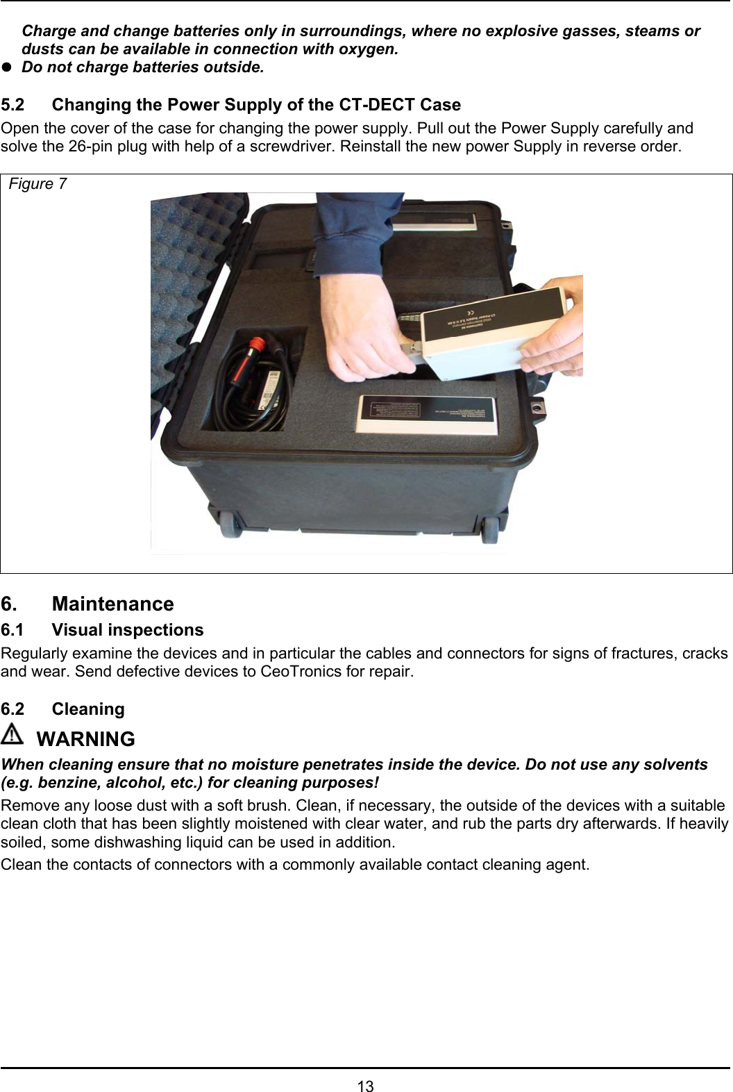   13   Charge and change batteries only in surroundings, where no explosive gasses, steams or dusts can be available in connection with oxygen. z  Do not charge batteries outside.  5.2  Changing the Power Supply of the CT-DECT Case Open the cover of the case for changing the power supply. Pull out the Power Supply carefully and solve the 26-pin plug with help of a screwdriver. Reinstall the new power Supply in reverse order.  Figure 7    6. Maintenance 6.1 Visual inspections Regularly examine the devices and in particular the cables and connectors for signs of fractures, cracks and wear. Send defective devices to CeoTronics for repair.   6.2 Cleaning WARNING When cleaning ensure that no moisture penetrates inside the device. Do not use any solvents  (e.g. benzine, alcohol, etc.) for cleaning purposes! Remove any loose dust with a soft brush. Clean, if necessary, the outside of the devices with a suitable clean cloth that has been slightly moistened with clear water, and rub the parts dry afterwards. If heavily soiled, some dishwashing liquid can be used in addition.  Clean the contacts of connectors with a commonly available contact cleaning agent. 