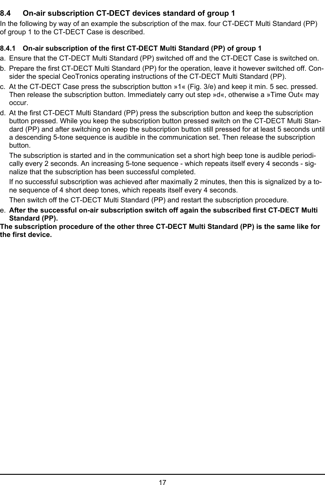   17 8.4 On-air subscription CT-DECT devices standard of group 1 In the following by way of an example the subscription of the max. four CT-DECT Multi Standard (PP) of group 1 to the CT-DECT Case is described.   8.4.1  On-air subscription of the first CT-DECT Multi Standard (PP) of group 1 a.  Ensure that the CT-DECT Multi Standard (PP) switched off and the CT-DECT Case is switched on. b.  Prepare the first CT-DECT Multi Standard (PP) for the operation, leave it however switched off. Con-sider the special CeoTronics operating instructions of the CT-DECT Multi Standard (PP). c.  At the CT-DECT Case press the subscription button »1« (Fig. 3/e) and keep it min. 5 sec. pressed. Then release the subscription button. Immediately carry out step »d«, otherwise a »Time Out« may occur. d.  At the first CT-DECT Multi Standard (PP) press the subscription button and keep the subscription button pressed. While you keep the subscription button pressed switch on the CT-DECT Multi Stan-dard (PP) and after switching on keep the subscription button still pressed for at least 5 seconds until a descending 5-tone sequence is audible in the communication set. Then release the subscription button. The subscription is started and in the communication set a short high beep tone is audible periodi-cally every 2 seconds. An increasing 5-tone sequence - which repeats itself every 4 seconds - sig-nalize that the subscription has been successful completed. If no successful subscription was achieved after maximally 2 minutes, then this is signalized by a to-ne sequence of 4 short deep tones, which repeats itself every 4 seconds.    Then switch off the CT-DECT Multi Standard (PP) and restart the subscription procedure. e.  After the successful on-air subscription switch off again the subscribed first CT-DECT Multi Standard (PP).  The subscription procedure of the other three CT-DECT Multi Standard (PP) is the same like for the first device. 