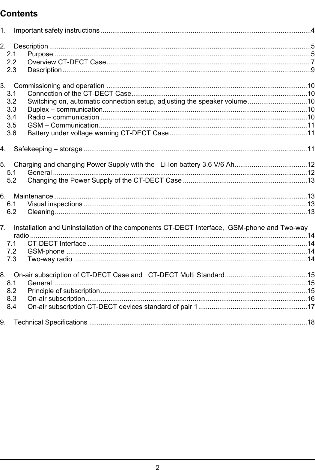   2 Contents  1. Important safety instructions ..............................................................................................................4  2. Description .........................................................................................................................................5 2.1 Purpose ......................................................................................................................................5 2.2 Overview CT-DECT Case...........................................................................................................7 2.3 Description..................................................................................................................................9  3. Commissioning and operation .........................................................................................................10 3.1 Connection of the CT-DECT Case............................................................................................10 3.2 Switching on, automatic connection setup, adjusting the speaker volume...............................10 3.3 Duplex – communication...........................................................................................................10 3.4 Radio – communication ............................................................................................................10 3.5 GSM – Communication.............................................................................................................11 3.6 Battery under voltage warning CT-DECT Case........................................................................11  4. Safekeeping – storage .....................................................................................................................11  5. Charging and changing Power Supply with the   Li-Ion battery 3.6 V/6 Ah......................................12 5.1 General .....................................................................................................................................12 5.2 Changing the Power Supply of the CT-DECT Case .................................................................13  6. Maintenance ....................................................................................................................................13 6.1 Visual inspections .....................................................................................................................13 6.2 Cleaning....................................................................................................................................13  7. Installation and Uninstallation of the components CT-DECT Interface,  GSM-phone and Two-way  radio .................................................................................................................................................14 7.1 CT-DECT Interface ...................................................................................................................14 7.2 GSM-phone ..............................................................................................................................14 7.3 Two-way radio ..........................................................................................................................14  8. On-air subscription of CT-DECT Case and   CT-DECT Multi Standard...........................................15 8.1 General .....................................................................................................................................15 8.2 Principle of subscription............................................................................................................15 8.3 On-air subscription....................................................................................................................16 8.4 On-air subscription CT-DECT devices standard of pair 1.........................................................17  9. Technical Specifications ..................................................................................................................18   