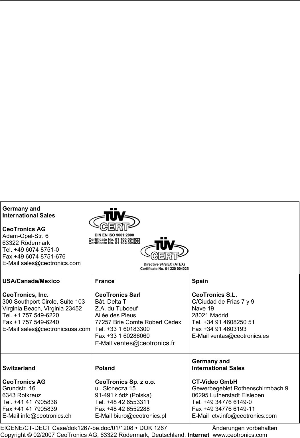                               Germany and International Sales  CeoTronics AG Adam-Opel-Str. 6 63322 Rödermark Tel. +49 6074 8751-0 Fax +49 6074 8751-676 E-Mail sales@ceotronics.com   USA/Canada/Mexico  CeoTronics, Inc. 300 Southport Circle, Suite 103 Virginia Beach, Virginia 23452 Tel. +1 757 549-6220 Fax +1 757 549-6240 E-Mail sales@ceotronicsusa.comFrance  CeoTronics Sarl Bât. Delta T Z.A. du Tuboeuf Allée des Pleus 77257 Brie Comte Robert Cédex Tel. +33 1 60183300 Fax +33 1 60286060 E-Mail ventes@ceotronics.fr  Spain  CeoTronics S.L. C/Ciudad de Frias 7 y 9  Nave 19 28021 Madrid Tel. +34 91 4608250 51 Fax +34 91 4603193 E-Mail ventas@ceotronics.es  Switzerland  CeoTronics AG Grundstr. 16 6343 Rotkreuz Tel. +41 41 7905838 Fax +41 41 7905839 E-Mail info@ceotronics.ch  Poland  CeoTronics Sp. z o.o. ul. Słonecza 15 91-491 Łódź (Polska) Tel. +48 42 6553311 Fax +48 42 6552288 E-Mail biuro@ceotronics.pl Germany and International Sales  CT-Video GmbH Gewerbegebiet Rothenschirmbach 9 06295 Lutherstadt Eisleben Tel. +49 34776 6149-0 Fax +49 34776 6149-11 E-Mail  ctv.info@ceotronics.com EIGENE/CT-DECT Case/dok1267-be.doc/01/1208 y DOK 1267      Änderungen vorbehalten Copyright © 02/2007 CeoTronics AG, 63322 Rödermark, Deutschland, Internet  www.ceotronics.com 