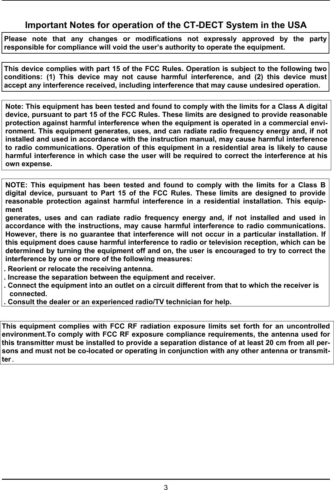   3  Important Notes for operation of the CT-DECT System in the USA Please note that any changes or modifications not expressly approved by the party responsible for compliance will void the user’s authority to operate the equipment.   This device complies with part 15 of the FCC Rules. Operation is subject to the following two conditions: (1) This device may not cause harmful interference, and (2) this device must accept any interference received, including interference that may cause undesired operation.   Note: This equipment has been tested and found to comply with the limits for a Class A digital device, pursuant to part 15 of the FCC Rules. These limits are designed to provide reasonable protection against harmful interference when the equipment is operated in a commercial envi-ronment. This equipment generates, uses, and can radiate radio frequency energy and, if not installed and used in accordance with the instruction manual, may cause harmful interference to radio communications. Operation of this equipment in a residential area is likely to cause harmful interference in which case the user will be required to correct the interference at his own expense.  NOTE: This equipment has been tested and found to comply with the limits for a Class Bdigital device, pursuant to Part 15 of the FCC Rules. These limits are designed to providereasonable protection against harmful interference in a residential installation. This equip-ment generates, uses and can radiate radio frequency energy and, if not installed and used inaccordance with the instructions, may cause harmful interference to radio communications.However, there is no guarantee that interference will not occur in a particular installation. Ifthis equipment does cause harmful interference to radio or television reception, which can bedetermined by turning the equipment off and on, the user is encouraged to try to correct theinterference by one or more of the following measures: . Reorient or relocate the receiving antenna. . Increase the separation between the equipment and receiver. . Connect the equipment into an outlet on a circuit different from that to which the receiver is connected. . Consult the dealer or an experienced radio/TV technician for help.  This equipment complies with FCC RF radiation exposure limits set forth for an uncontrolled environment.To comply with FCC RF exposure compliance requirements, the antenna used for this transmitter must be installed to provide a separation distance of at least 20 cm from all per-sons and must not be co-located or operating in conjunction with any other antenna or transmit-ter.             