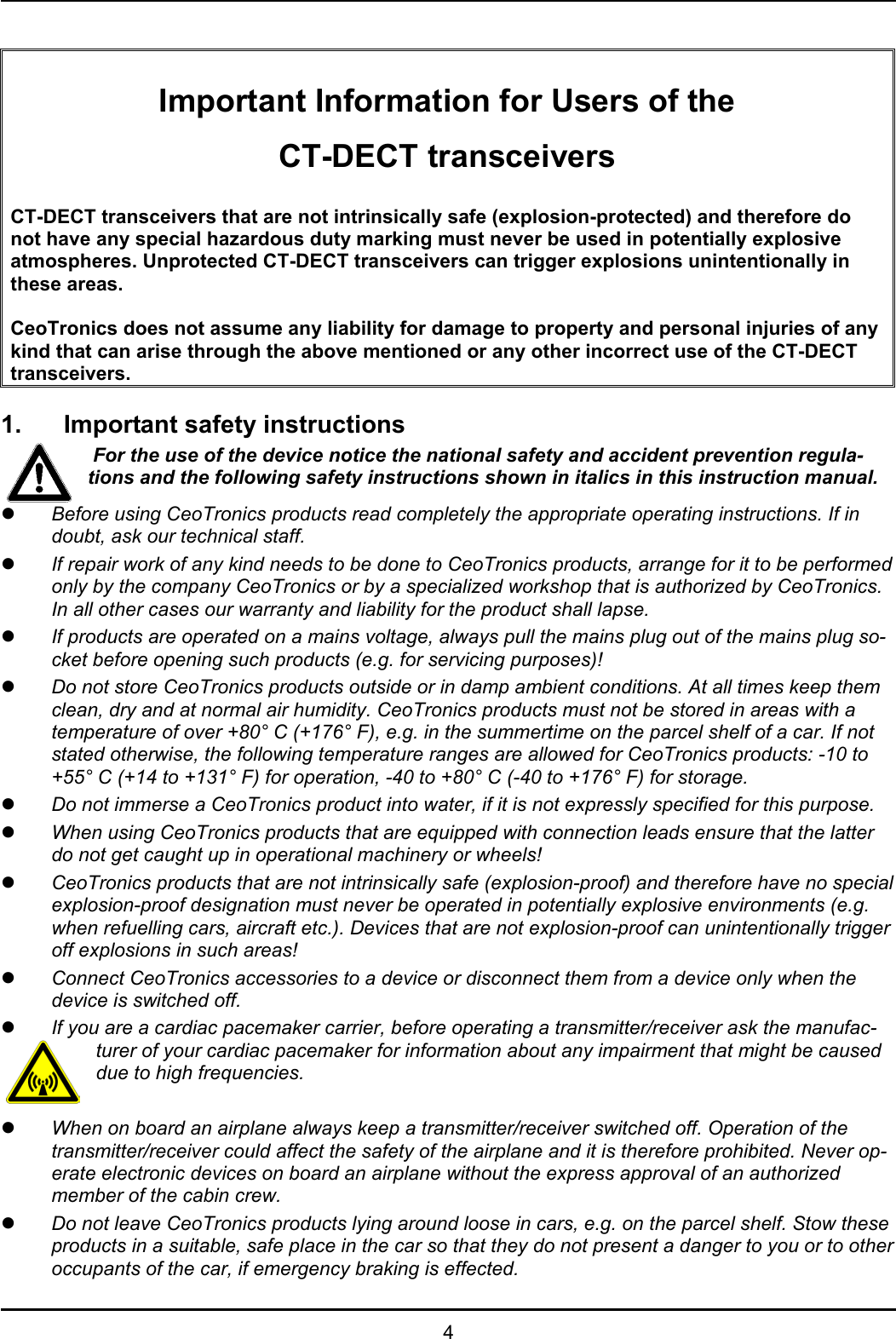   4   Important Information for Users of the CT-DECT transceivers  CT-DECT transceivers that are not intrinsically safe (explosion-protected) and therefore do not have any special hazardous duty marking must never be used in potentially explosive atmospheres. Unprotected CT-DECT transceivers can trigger explosions unintentionally in these areas.  CeoTronics does not assume any liability for damage to property and personal injuries of any kind that can arise through the above mentioned or any other incorrect use of the CT-DECT transceivers.  1.  Important safety instructions  For the use of the device notice the national safety and accident prevention regula-tions and the following safety instructions shown in italics in this instruction manual. z Before using CeoTronics products read completely the appropriate operating instructions. If in doubt, ask our technical staff. z If repair work of any kind needs to be done to CeoTronics products, arrange for it to be performed only by the company CeoTronics or by a specialized workshop that is authorized by CeoTronics. In all other cases our warranty and liability for the product shall lapse. z If products are operated on a mains voltage, always pull the mains plug out of the mains plug so-cket before opening such products (e.g. for servicing purposes)! z Do not store CeoTronics products outside or in damp ambient conditions. At all times keep them clean, dry and at normal air humidity. CeoTronics products must not be stored in areas with a temperature of over +80° C (+176° F), e.g. in the summertime on the parcel shelf of a car. If not stated otherwise, the following temperature ranges are allowed for CeoTronics products: -10 to +55° C (+14 to +131° F) for operation, -40 to +80° C (-40 to +176° F) for storage. z Do not immerse a CeoTronics product into water, if it is not expressly specified for this purpose. z When using CeoTronics products that are equipped with connection leads ensure that the latter do not get caught up in operational machinery or wheels! z CeoTronics products that are not intrinsically safe (explosion-proof) and therefore have no special explosion-proof designation must never be operated in potentially explosive environments (e.g. when refuelling cars, aircraft etc.). Devices that are not explosion-proof can unintentionally trigger off explosions in such areas! z Connect CeoTronics accessories to a device or disconnect them from a device only when the device is switched off.  z If you are a cardiac pacemaker carrier, before operating a transmitter/receiver ask the manufac-turer of your cardiac pacemaker for information about any impairment that might be caused due to high frequencies.  z When on board an airplane always keep a transmitter/receiver switched off. Operation of the transmitter/receiver could affect the safety of the airplane and it is therefore prohibited. Never op-erate electronic devices on board an airplane without the express approval of an authorized member of the cabin crew. z Do not leave CeoTronics products lying around loose in cars, e.g. on the parcel shelf. Stow these products in a suitable, safe place in the car so that they do not present a danger to you or to other occupants of the car, if emergency braking is effected. 