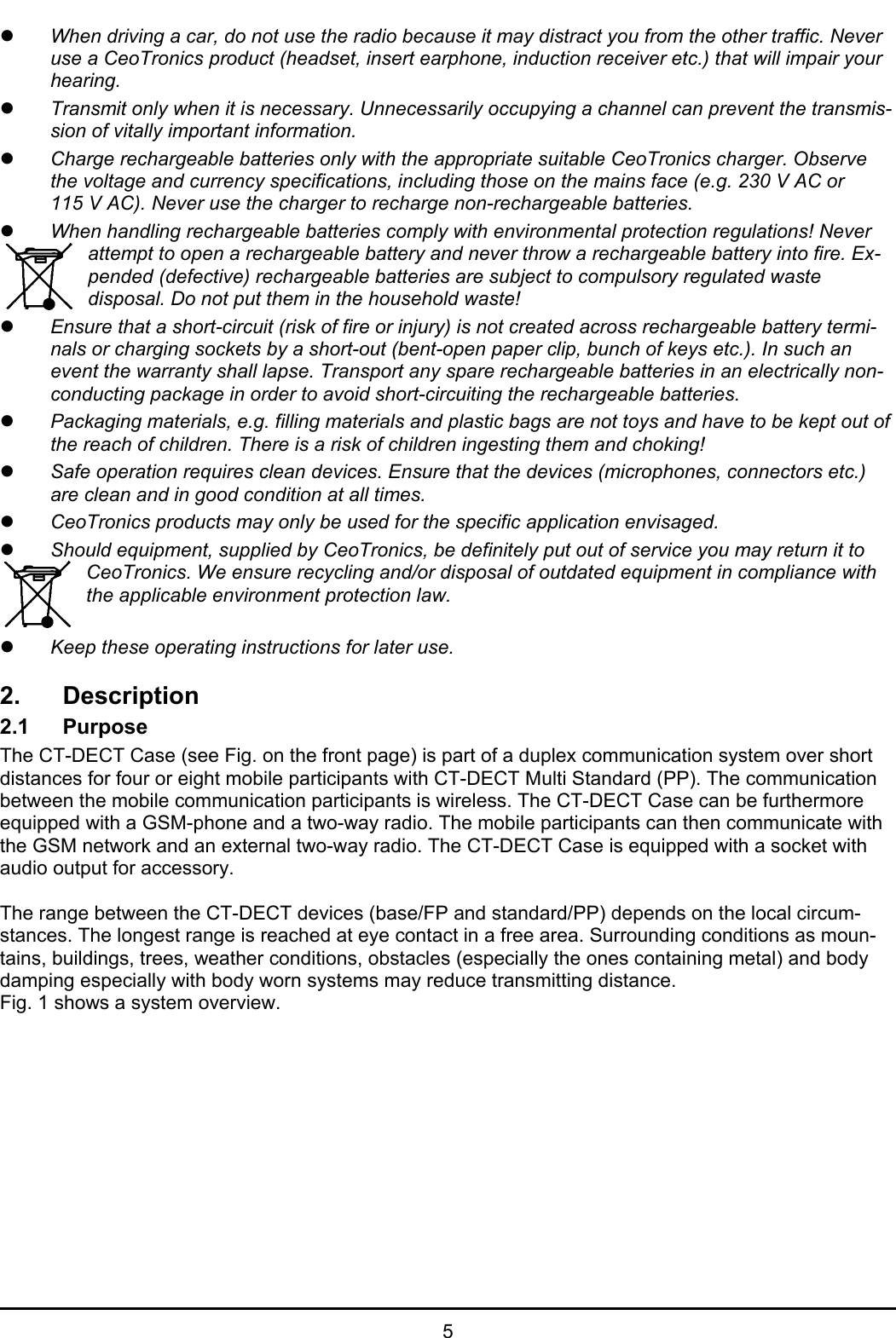   5 z When driving a car, do not use the radio because it may distract you from the other traffic. Never use a CeoTronics product (headset, insert earphone, induction receiver etc.) that will impair your hearing. z Transmit only when it is necessary. Unnecessarily occupying a channel can prevent the transmis-sion of vitally important information. z Charge rechargeable batteries only with the appropriate suitable CeoTronics charger. Observe the voltage and currency specifications, including those on the mains face (e.g. 230 V AC or 115 V AC). Never use the charger to recharge non-rechargeable batteries. z When handling rechargeable batteries comply with environmental protection regulations! Never attempt to open a rechargeable battery and never throw a rechargeable battery into fire. Ex-pended (defective) rechargeable batteries are subject to compulsory regulated waste disposal. Do not put them in the household waste! z Ensure that a short-circuit (risk of fire or injury) is not created across rechargeable battery termi-nals or charging sockets by a short-out (bent-open paper clip, bunch of keys etc.). In such an event the warranty shall lapse. Transport any spare rechargeable batteries in an electrically non-conducting package in order to avoid short-circuiting the rechargeable batteries. z Packaging materials, e.g. filling materials and plastic bags are not toys and have to be kept out of the reach of children. There is a risk of children ingesting them and choking! z Safe operation requires clean devices. Ensure that the devices (microphones, connectors etc.) are clean and in good condition at all times. z CeoTronics products may only be used for the specific application envisaged. z Should equipment, supplied by CeoTronics, be definitely put out of service you may return it to CeoTronics. We ensure recycling and/or disposal of outdated equipment in compliance with the applicable environment protection law.  z Keep these operating instructions for later use.  2. Description 2.1 Purpose The CT-DECT Case (see Fig. on the front page) is part of a duplex communication system over short distances for four or eight mobile participants with CT-DECT Multi Standard (PP). The communication between the mobile communication participants is wireless. The CT-DECT Case can be furthermore equipped with a GSM-phone and a two-way radio. The mobile participants can then communicate with the GSM network and an external two-way radio. The CT-DECT Case is equipped with a socket with audio output for accessory.   The range between the CT-DECT devices (base/FP and standard/PP) depends on the local circum-stances. The longest range is reached at eye contact in a free area. Surrounding conditions as moun-tains, buildings, trees, weather conditions, obstacles (especially the ones containing metal) and body damping especially with body worn systems may reduce transmitting distance.  Fig. 1 shows a system overview. 