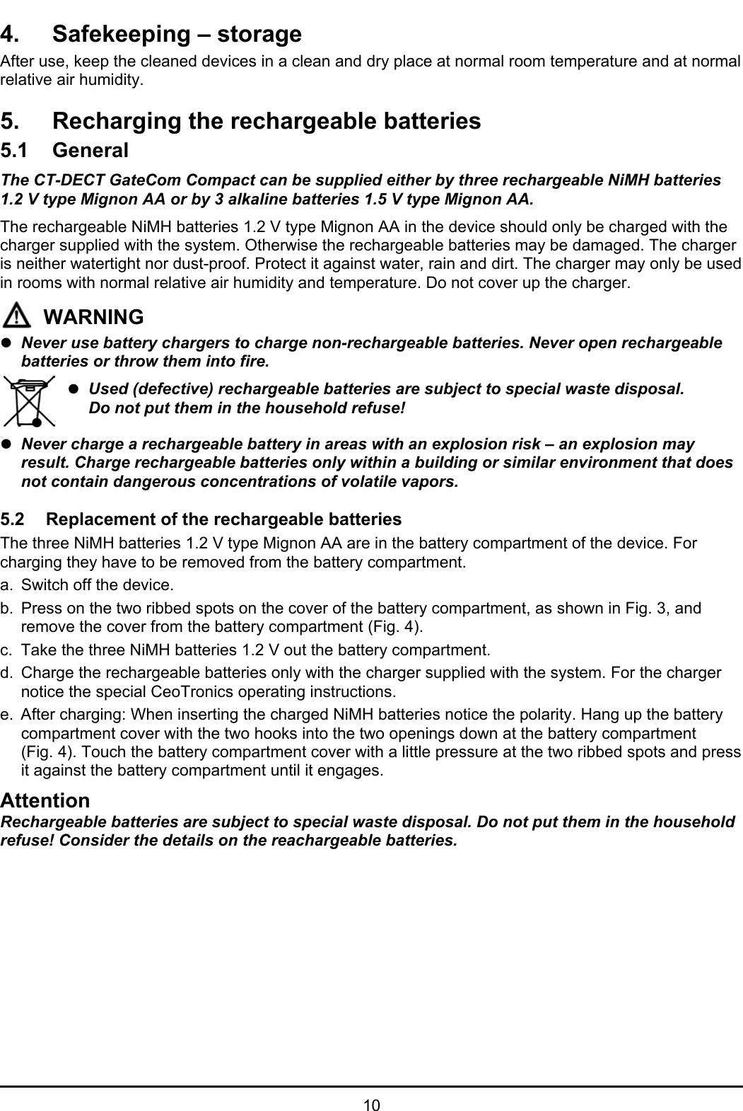   10 4.  Safekeeping – storage After use, keep the cleaned devices in a clean and dry place at normal room temperature and at normal relative air humidity. 5.  Recharging the rechargeable batteries 5.1 General The CT-DECT GateCom Compact can be supplied either by three rechargeable NiMH batteries 1.2 V type Mignon AA or by 3 alkaline batteries 1.5 V type Mignon AA.  The rechargeable NiMH batteries 1.2 V type Mignon AA in the device should only be charged with the charger supplied with the system. Otherwise the rechargeable batteries may be damaged. The charger is neither watertight nor dust-proof. Protect it against water, rain and dirt. The charger may only be used in rooms with normal relative air humidity and temperature. Do not cover up the charger.   WARNING z Never use battery chargers to charge non-rechargeable batteries. Never open rechargeable batteries or throw them into fire.  z Used (defective) rechargeable batteries are subject to special waste disposal.    Do not put them in the household refuse! z Never charge a rechargeable battery in areas with an explosion risk – an explosion may result. Charge rechargeable batteries only within a building or similar environment that does not contain dangerous concentrations of volatile vapors.  5.2  Replacement of the rechargeable batteries The three NiMH batteries 1.2 V type Mignon AA are in the battery compartment of the device. For charging they have to be removed from the battery compartment. a.  Switch off the device. b.  Press on the two ribbed spots on the cover of the battery compartment, as shown in Fig. 3, and remove the cover from the battery compartment (Fig. 4).  c.  Take the three NiMH batteries 1.2 V out the battery compartment. d.  Charge the rechargeable batteries only with the charger supplied with the system. For the charger notice the special CeoTronics operating instructions.  e.  After charging: When inserting the charged NiMH batteries notice the polarity. Hang up the battery compartment cover with the two hooks into the two openings down at the battery compartment (Fig. 4). Touch the battery compartment cover with a little pressure at the two ribbed spots and press it against the battery compartment until it engages. Attention Rechargeable batteries are subject to special waste disposal. Do not put them in the household refuse! Consider the details on the reachargeable batteries. 