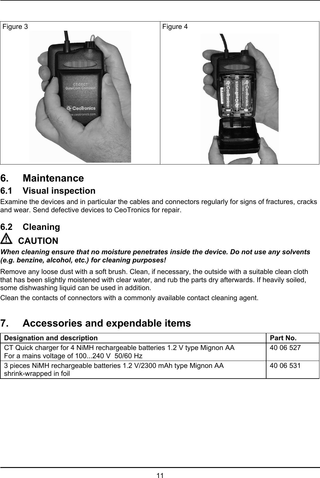   11   Figure 3  Figure 4  6. Maintenance 6.1 Visual inspection Examine the devices and in particular the cables and connectors regularly for signs of fractures, cracks and wear. Send defective devices to CeoTronics for repair.  6.2 Cleaning CAUTION When cleaning ensure that no moisture penetrates inside the device. Do not use any solvents (e.g. benzine, alcohol, etc.) for cleaning purposes! Remove any loose dust with a soft brush. Clean, if necessary, the outside with a suitable clean cloth that has been slightly moistened with clear water, and rub the parts dry afterwards. If heavily soiled, some dishwashing liquid can be used in addition.  Clean the contacts of connectors with a commonly available contact cleaning agent.  7.  Accessories and expendable items Designation and description Part No. CT Quick charger for 4 NiMH rechargeable batteries 1.2 V type Mignon AA  For a mains voltage of 100...240 V  50/60 Hz 40 06 527 3 pieces NiMH rechargeable batteries 1.2 V/2300 mAh type Mignon AA  shrink-wrapped in foil 40 06 531  
