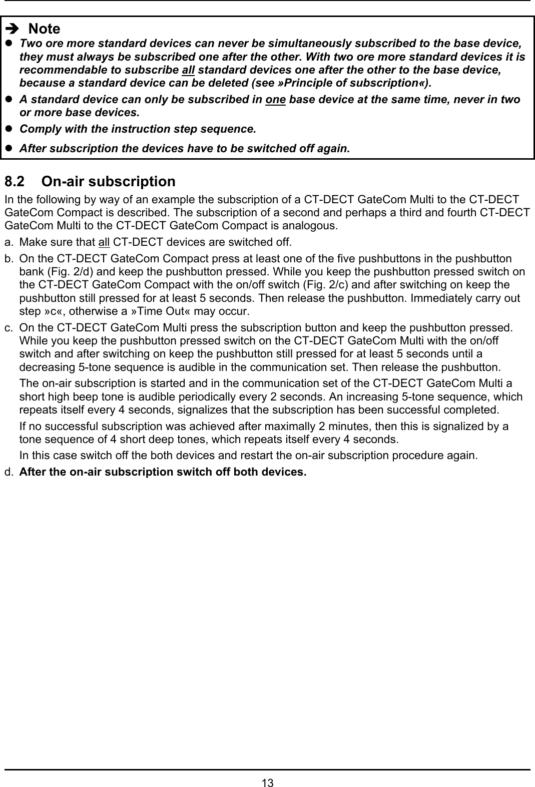   13 Î  Note z Two ore more standard devices can never be simultaneously subscribed to the base device, they must always be subscribed one after the other. With two ore more standard devices it is recommendable to subscribe all standard devices one after the other to the base device, because a standard device can be deleted (see »Principle of subscription«). z A standard device can only be subscribed in one base device at the same time, never in two or more base devices. z Comply with the instruction step sequence.  z After subscription the devices have to be switched off again.  8.2 On-air subscription In the following by way of an example the subscription of a CT-DECT GateCom Multi to the CT-DECT GateCom Compact is described. The subscription of a second and perhaps a third and fourth CT-DECT GateCom Multi to the CT-DECT GateCom Compact is analogous.  a.  Make sure that all CT-DECT devices are switched off. b.  On the CT-DECT GateCom Compact press at least one of the five pushbuttons in the pushbutton bank (Fig. 2/d) and keep the pushbutton pressed. While you keep the pushbutton pressed switch on the CT-DECT GateCom Compact with the on/off switch (Fig. 2/c) and after switching on keep the pushbutton still pressed for at least 5 seconds. Then release the pushbutton. Immediately carry out step »c«, otherwise a »Time Out« may occur. c.  On the CT-DECT GateCom Multi press the subscription button and keep the pushbutton pressed. While you keep the pushbutton pressed switch on the CT-DECT GateCom Multi with the on/off switch and after switching on keep the pushbutton still pressed for at least 5 seconds until a decreasing 5-tone sequence is audible in the communication set. Then release the pushbutton.  The on-air subscription is started and in the communication set of the CT-DECT GateCom Multi a short high beep tone is audible periodically every 2 seconds. An increasing 5-tone sequence, which repeats itself every 4 seconds, signalizes that the subscription has been successful completed.  If no successful subscription was achieved after maximally 2 minutes, then this is signalized by a tone sequence of 4 short deep tones, which repeats itself every 4 seconds.   In this case switch off the both devices and restart the on-air subscription procedure again. d.  After the on-air subscription switch off both devices.                      