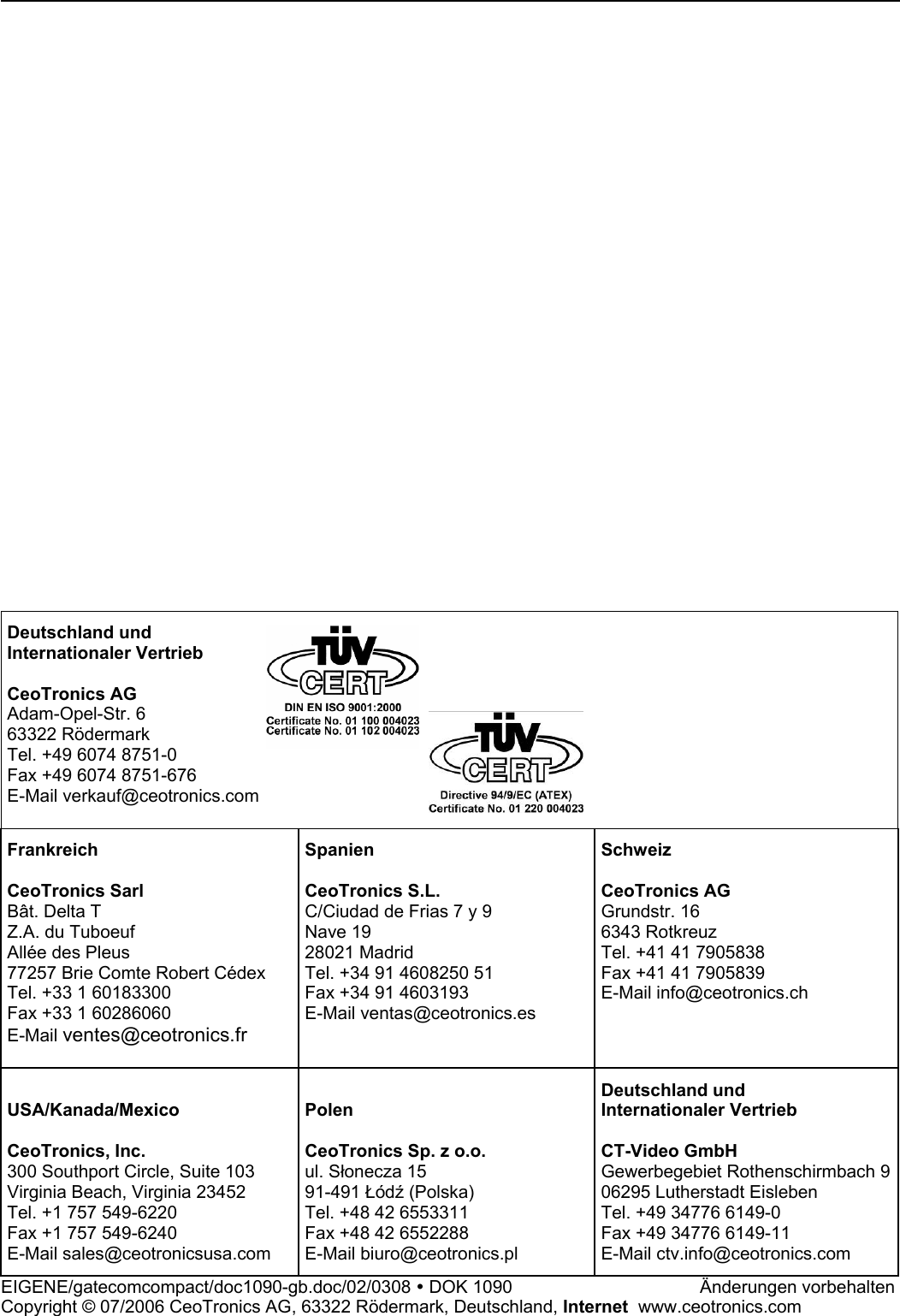                             Deutschland und Internationaler Vertrieb  CeoTronics AG Adam-Opel-Str. 6 63322 Rödermark Tel. +49 6074 8751-0 Fax +49 6074 8751-676 E-Mail verkauf@ceotronics.com   Frankreich  CeoTronics Sarl Bât. Delta T Z.A. du Tuboeuf Allée des Pleus 77257 Brie Comte Robert Cédex Tel. +33 1 60183300 Fax +33 1 60286060 E-Mail ventes@ceotronics.fr  Spanien  CeoTronics S.L. C/Ciudad de Frias 7 y 9  Nave 19 28021 Madrid Tel. +34 91 4608250 51 Fax +34 91 4603193 E-Mail ventas@ceotronics.es Schweiz  CeoTronics AG Grundstr. 16 6343 Rotkreuz Tel. +41 41 7905838 Fax +41 41 7905839 E-Mail info@ceotronics.ch  USA/Kanada/Mexico  CeoTronics, Inc. 300 Southport Circle, Suite 103 Virginia Beach, Virginia 23452 Tel. +1 757 549-6220 Fax +1 757 549-6240 E-Mail sales@ceotronicsusa.com  Polen  CeoTronics Sp. z o.o. ul. Słonecza 15 91-491 Łódź (Polska) Tel. +48 42 6553311 Fax +48 42 6552288 E-Mail biuro@ceotronics.pl Deutschland und Internationaler Vertrieb  CT-Video GmbH Gewerbegebiet Rothenschirmbach 906295 Lutherstadt Eisleben Tel. +49 34776 6149-0 Fax +49 34776 6149-11 E-Mail ctv.info@ceotronics.com EIGENE/gatecomcompact/doc1090-gb.doc/02/0308 y DOK 1090       Änderungen vorbehalten Copyright © 07/2006 CeoTronics AG, 63322 Rödermark, Deutschland, Internet  www.ceotronics.com 