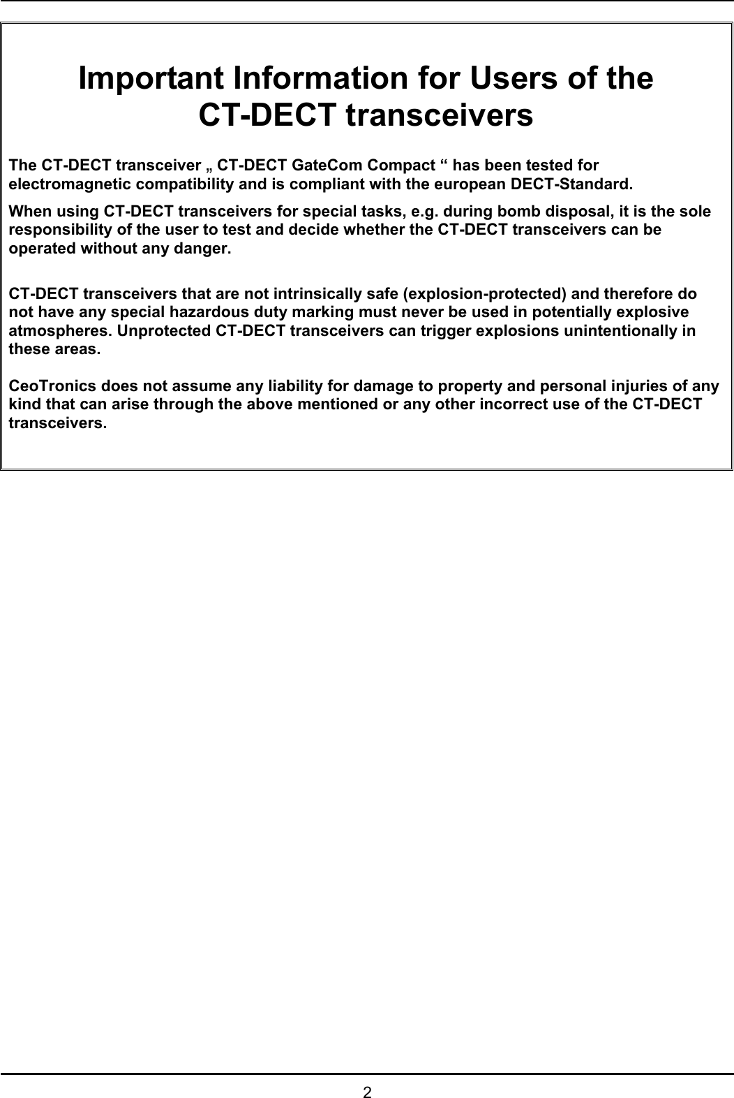   2  Important Information for Users of the CT-DECT transceivers  The CT-DECT transceiver „ CT-DECT GateCom Compact “ has been tested for electromagnetic compatibility and is compliant with the european DECT-Standard. When using CT-DECT transceivers for special tasks, e.g. during bomb disposal, it is the sole responsibility of the user to test and decide whether the CT-DECT transceivers can be operated without any danger.  CT-DECT transceivers that are not intrinsically safe (explosion-protected) and therefore do not have any special hazardous duty marking must never be used in potentially explosive atmospheres. Unprotected CT-DECT transceivers can trigger explosions unintentionally in these areas.  CeoTronics does not assume any liability for damage to property and personal injuries of any kind that can arise through the above mentioned or any other incorrect use of the CT-DECT transceivers.     