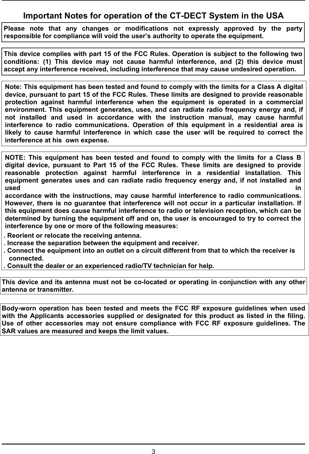   3 Important Notes for operation of the CT-DECT System in the USA Please note that any changes or modifications not expressly approved by the party responsible for compliance will void the user’s authority to operate the equipment.   This device complies with part 15 of the FCC Rules. Operation is subject to the following two conditions: (1) This device may not cause harmful interference, and (2) this device must accept any interference received, including interference that may cause undesired operation.   Note: This equipment has been tested and found to comply with the limits for a Class A digital device, pursuant to part 15 of the FCC Rules. These limits are designed to provide reasonable protection against harmful interference when the equipment is operated in a commercial environment. This equipment generates, uses, and can radiate radio frequency energy and, if not installed and used in accordance with the instruction manual, may cause harmful interference to radio communications. Operation of this equipment in a residential area is likely to cause harmful interference in which case the user will be required to correct the interference at his  own expense.  NOTE: This equipment has been tested and found to comply with the limits for a Class Bdigital device, pursuant to Part 15 of the FCC Rules. These limits are designed to providereasonable protection against harmful interference in a residential installation. This equipment generates uses and can radiate radio frequency energy and, if not installed and used  inaccordance with the instructions, may cause harmful interference to radio communications.However, there is no guarantee that interference will not occur in a particular installation. Ifthis equipment does cause harmful interference to radio or television reception, which can bedetermined by turning the equipment off and on, the user is encouraged to try to correct theinterference by one or more of the following measures: . Reorient or relocate the receiving antenna. . Increase the separation between the equipment and receiver. . Connect the equipment into an outlet on a circuit different from that to which the receiver is connected. . Consult the dealer or an experienced radio/TV technician for help.  This device and its antenna must not be co-located or operating in conjunction with any other antenna or transmitter.  Body-worn operation has been tested and meets the FCC RF exposure guidelines when used with the Applicants accessories supplied or designated for this product as listed in the filing. Use of other accessories may not ensure compliance with FCC RF exposure guidelines. The SAR values are measured and keeps the limit values.            