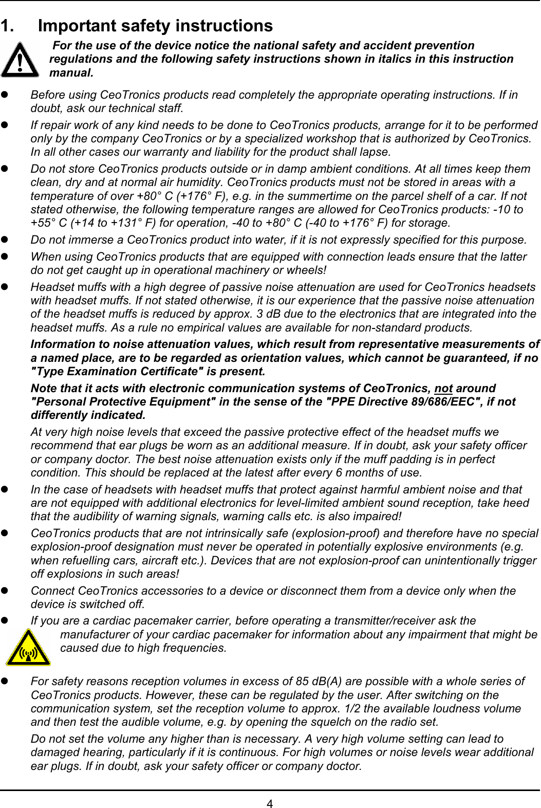   4 1.  Important safety instructions  For the use of the device notice the national safety and accident prevention regulations and the following safety instructions shown in italics in this instruction manual. z Before using CeoTronics products read completely the appropriate operating instructions. If in doubt, ask our technical staff. z If repair work of any kind needs to be done to CeoTronics products, arrange for it to be performed only by the company CeoTronics or by a specialized workshop that is authorized by CeoTronics. In all other cases our warranty and liability for the product shall lapse. z Do not store CeoTronics products outside or in damp ambient conditions. At all times keep them clean, dry and at normal air humidity. CeoTronics products must not be stored in areas with a temperature of over +80° C (+176° F), e.g. in the summertime on the parcel shelf of a car. If not stated otherwise, the following temperature ranges are allowed for CeoTronics products: -10 to +55° C (+14 to +131° F) for operation, -40 to +80° C (-40 to +176° F) for storage. z Do not immerse a CeoTronics product into water, if it is not expressly specified for this purpose. z When using CeoTronics products that are equipped with connection leads ensure that the latter do not get caught up in operational machinery or wheels! z Headset muffs with a high degree of passive noise attenuation are used for CeoTronics headsets with headset muffs. If not stated otherwise, it is our experience that the passive noise attenuation of the headset muffs is reduced by approx. 3 dB due to the electronics that are integrated into the headset muffs. As a rule no empirical values are available for non-standard products. Information to noise attenuation values, which result from representative measurements of a named place, are to be regarded as orientation values, which cannot be guaranteed, if no &quot;Type Examination Certificate&quot; is present.  Note that it acts with electronic communication systems of CeoTronics, not around &quot;Personal Protective Equipment&quot; in the sense of the &quot;PPE Directive 89/686/EEC&quot;, if not differently indicated. At very high noise levels that exceed the passive protective effect of the headset muffs we recommend that ear plugs be worn as an additional measure. If in doubt, ask your safety officer or company doctor. The best noise attenuation exists only if the muff padding is in perfect condition. This should be replaced at the latest after every 6 months of use. z In the case of headsets with headset muffs that protect against harmful ambient noise and that are not equipped with additional electronics for level-limited ambient sound reception, take heed that the audibility of warning signals, warning calls etc. is also impaired! z CeoTronics products that are not intrinsically safe (explosion-proof) and therefore have no special explosion-proof designation must never be operated in potentially explosive environments (e.g. when refuelling cars, aircraft etc.). Devices that are not explosion-proof can unintentionally trigger off explosions in such areas! z Connect CeoTronics accessories to a device or disconnect them from a device only when the device is switched off.  z If you are a cardiac pacemaker carrier, before operating a transmitter/receiver ask the manufacturer of your cardiac pacemaker for information about any impairment that might be caused due to high frequencies.  z For safety reasons reception volumes in excess of 85 dB(A) are possible with a whole series of CeoTronics products. However, these can be regulated by the user. After switching on the communication system, set the reception volume to approx. 1/2 the available loudness volume and then test the audible volume, e.g. by opening the squelch on the radio set.  Do not set the volume any higher than is necessary. A very high volume setting can lead to damaged hearing, particularly if it is continuous. For high volumes or noise levels wear additional ear plugs. If in doubt, ask your safety officer or company doctor. 