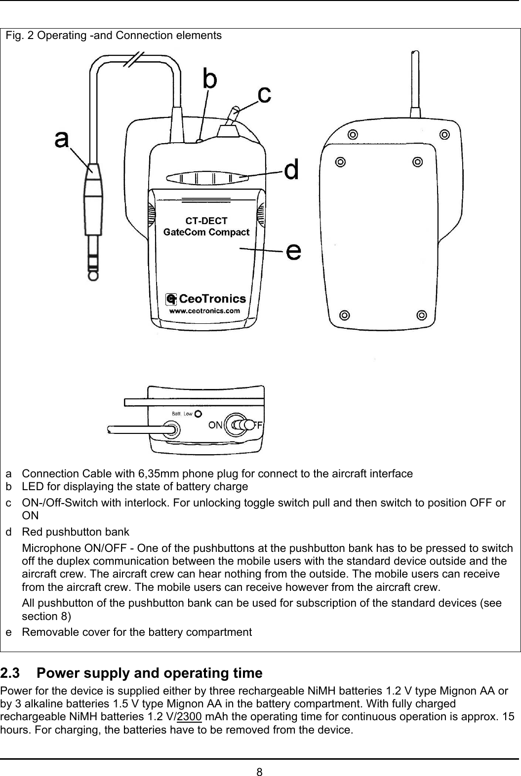   8  Fig. 2 Operating -and Connection elements  a  Connection Cable with 6,35mm phone plug for connect to the aircraft interface b  LED for displaying the state of battery charge c  ON-/Off-Switch with interlock. For unlocking toggle switch pull and then switch to position OFF or ON d  Red pushbutton bank    Microphone ON/OFF - One of the pushbuttons at the pushbutton bank has to be pressed to switch off the duplex communication between the mobile users with the standard device outside and the aircraft crew. The aircraft crew can hear nothing from the outside. The mobile users can receive from the aircraft crew. The mobile users can receive however from the aircraft crew.   All pushbutton of the pushbutton bank can be used for subscription of the standard devices (see section 8) e  Removable cover for the battery compartment  2.3  Power supply and operating time Power for the device is supplied either by three rechargeable NiMH batteries 1.2 V type Mignon AA or by 3 alkaline batteries 1.5 V type Mignon AA in the battery compartment. With fully charged rechargeable NiMH batteries 1.2 V/2300 mAh the operating time for continuous operation is approx. 15 hours. For charging, the batteries have to be removed from the device. 