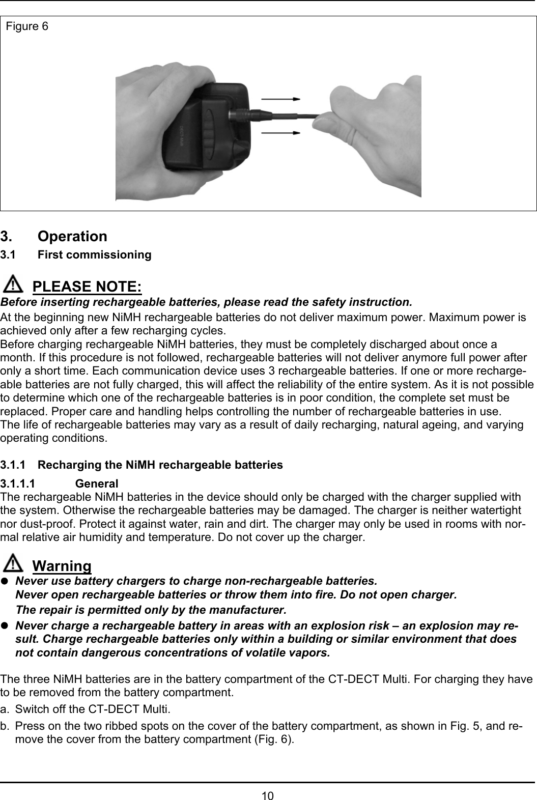   10 Figure 6   3. Operation  3.1 First commissioning  PLEASE NOTE: Before inserting rechargeable batteries, please read the safety instruction. At the beginning new NiMH rechargeable batteries do not deliver maximum power. Maximum power is achieved only after a few recharging cycles. Before charging rechargeable NiMH batteries, they must be completely discharged about once a month. If this procedure is not followed, rechargeable batteries will not deliver anymore full power after only a short time. Each communication device uses 3 rechargeable batteries. If one or more recharge-able batteries are not fully charged, this will affect the reliability of the entire system. As it is not possible to determine which one of the rechargeable batteries is in poor condition, the complete set must be replaced. Proper care and handling helps controlling the number of rechargeable batteries in use.  The life of rechargeable batteries may vary as a result of daily recharging, natural ageing, and varying operating conditions.  3.1.1  Recharging the NiMH rechargeable batteries  3.1.1.1   General The rechargeable NiMH batteries in the device should only be charged with the charger supplied with the system. Otherwise the rechargeable batteries may be damaged. The charger is neither watertight nor dust-proof. Protect it against water, rain and dirt. The charger may only be used in rooms with nor-mal relative air humidity and temperature. Do not cover up the charger.  Warning z Never use battery chargers to charge non-rechargeable batteries.  Never open rechargeable batteries or throw them into fire. Do not open charger.    The repair is permitted only by the manufacturer. z Never charge a rechargeable battery in areas with an explosion risk – an explosion may re-sult. Charge rechargeable batteries only within a building or similar environment that does not contain dangerous concentrations of volatile vapors.  The three NiMH batteries are in the battery compartment of the CT-DECT Multi. For charging they have to be removed from the battery compartment. a.  Switch off the CT-DECT Multi. b.  Press on the two ribbed spots on the cover of the battery compartment, as shown in Fig. 5, and re-move the cover from the battery compartment (Fig. 6). 