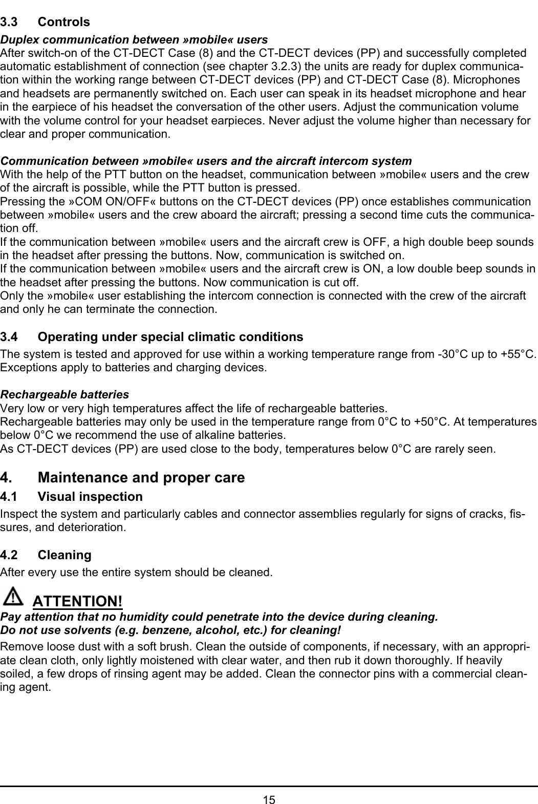   15 3.3 Controls  Duplex communication between »mobile« users After switch-on of the CT-DECT Case (8) and the CT-DECT devices (PP) and successfully completed automatic establishment of connection (see chapter 3.2.3) the units are ready for duplex communica-tion within the working range between CT-DECT devices (PP) and CT-DECT Case (8). Microphones and headsets are permanently switched on. Each user can speak in its headset microphone and hear in the earpiece of his headset the conversation of the other users. Adjust the communication volume with the volume control for your headset earpieces. Never adjust the volume higher than necessary for clear and proper communication.  Communication between »mobile« users and the aircraft intercom system With the help of the PTT button on the headset, communication between »mobile« users and the crew of the aircraft is possible, while the PTT button is pressed. Pressing the »COM ON/OFF« buttons on the CT-DECT devices (PP) once establishes communication between »mobile« users and the crew aboard the aircraft; pressing a second time cuts the communica-tion off.  If the communication between »mobile« users and the aircraft crew is OFF, a high double beep sounds in the headset after pressing the buttons. Now, communication is switched on. If the communication between »mobile« users and the aircraft crew is ON, a low double beep sounds in the headset after pressing the buttons. Now communication is cut off. Only the »mobile« user establishing the intercom connection is connected with the crew of the aircraft and only he can terminate the connection.  3.4 Operating under special climatic conditions  The system is tested and approved for use within a working temperature range from -30°C up to +55°C. Exceptions apply to batteries and charging devices.  Rechargeable batteries  Very low or very high temperatures affect the life of rechargeable batteries. Rechargeable batteries may only be used in the temperature range from 0°C to +50°C. At temperatures below 0°C we recommend the use of alkaline batteries. As CT-DECT devices (PP) are used close to the body, temperatures below 0°C are rarely seen.   4. Maintenance and proper care  4.1 Visual inspection  Inspect the system and particularly cables and connector assemblies regularly for signs of cracks, fis-sures, and deterioration.   4.2 Cleaning  After every use the entire system should be cleaned.  ATTENTION! Pay attention that no humidity could penetrate into the device during cleaning.  Do not use solvents (e.g. benzene, alcohol, etc.) for cleaning! Remove loose dust with a soft brush. Clean the outside of components, if necessary, with an appropri-ate clean cloth, only lightly moistened with clear water, and then rub it down thoroughly. If heavily soiled, a few drops of rinsing agent may be added. Clean the connector pins with a commercial clean-ing agent.     