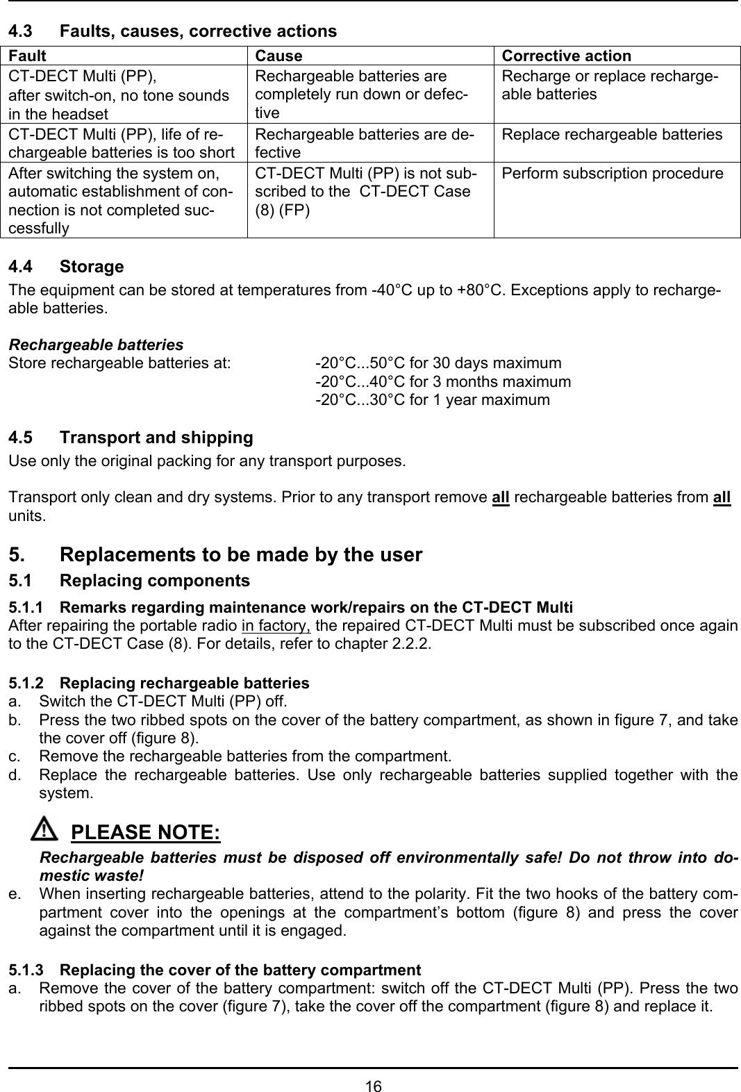   16 4.3 Faults, causes, corrective actions Fault      Cause Corrective action CT-DECT Multi (PP),  after switch-on, no tone sounds in the headset  Rechargeable batteries are completely run down or defec-tive Recharge or replace recharge-able batteries CT-DECT Multi (PP), life of re-chargeable batteries is too short Rechargeable batteries are de-fective Replace rechargeable batteries After switching the system on, automatic establishment of con-nection is not completed suc-cessfully CT-DECT Multi (PP) is not sub-scribed to the  CT-DECT Case (8) (FP)  Perform subscription procedure  4.4 Storage  The equipment can be stored at temperatures from -40°C up to +80°C. Exceptions apply to recharge-able batteries.   Rechargeable batteries Store rechargeable batteries at:    -20°C...50°C for 30 days maximum       -20°C...40°C for 3 months maximum       -20°C...30°C for 1 year maximum  4.5 Transport and shipping  Use only the original packing for any transport purposes.  Transport only clean and dry systems. Prior to any transport remove all rechargeable batteries from all units.  5. Replacements to be made by the user  5.1 Replacing components 5.1.1   Remarks regarding maintenance work/repairs on the CT-DECT Multi After repairing the portable radio in factory, the repaired CT-DECT Multi must be subscribed once again to the CT-DECT Case (8). For details, refer to chapter 2.2.2.  5.1.2   Replacing rechargeable batteries a.  Switch the CT-DECT Multi (PP) off. b.  Press the two ribbed spots on the cover of the battery compartment, as shown in figure 7, and take the cover off (figure 8). c.  Remove the rechargeable batteries from the compartment.  d.  Replace the rechargeable batteries. Use only rechargeable batteries supplied together with the system.  PLEASE NOTE:   Rechargeable batteries must be disposed off environmentally safe! Do not throw into do-mestic waste!  e.  When inserting rechargeable batteries, attend to the polarity. Fit the two hooks of the battery com-partment cover into the openings at the compartment’s bottom (figure 8) and press the cover against the compartment until it is engaged.   5.1.3   Replacing the cover of the battery compartment  a.  Remove the cover of the battery compartment: switch off the CT-DECT Multi (PP). Press the two ribbed spots on the cover (figure 7), take the cover off the compartment (figure 8) and replace it.  