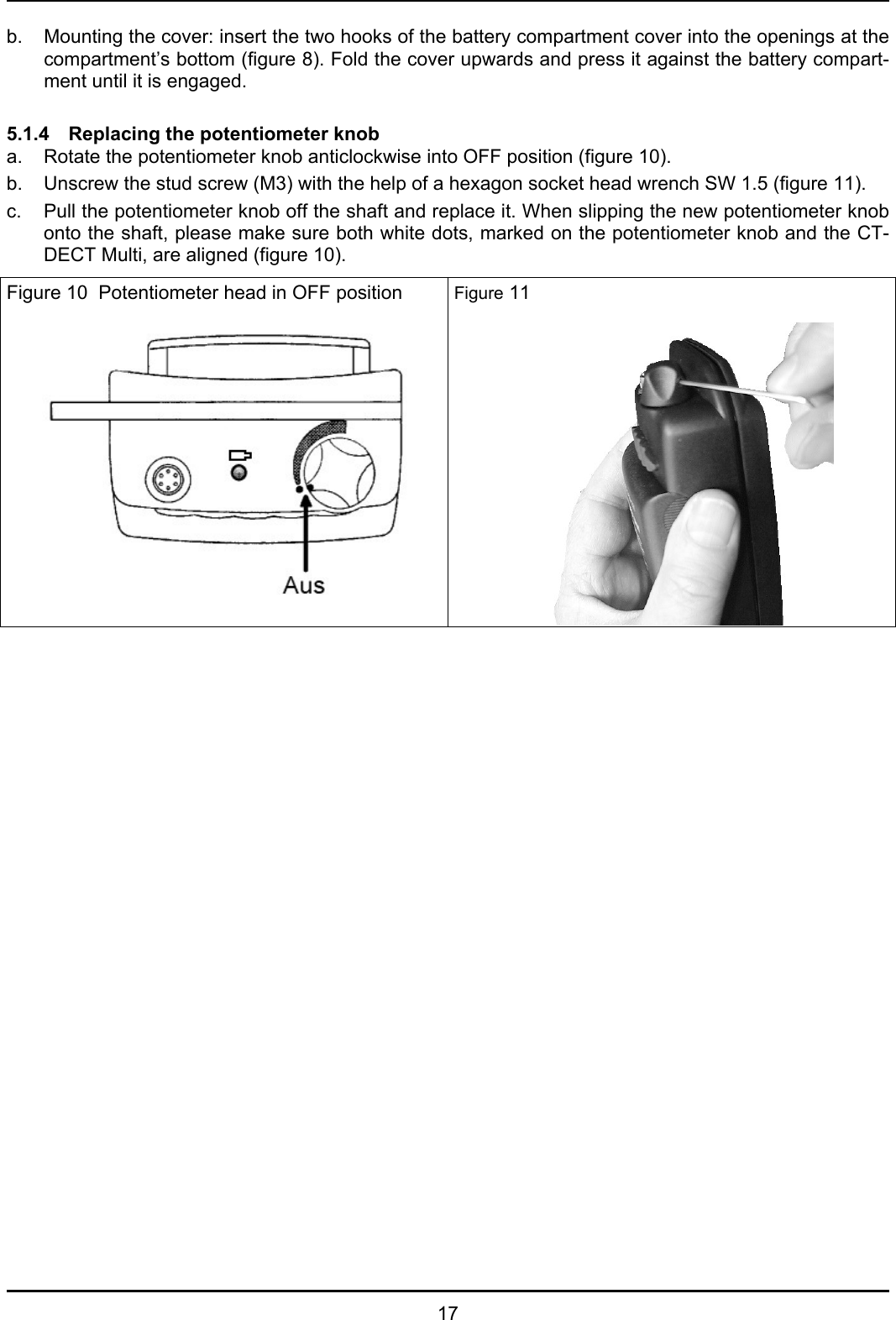   17 b.  Mounting the cover: insert the two hooks of the battery compartment cover into the openings at the compartment’s bottom (figure 8). Fold the cover upwards and press it against the battery compart-ment until it is engaged.   5.1.4   Replacing the potentiometer knob a.  Rotate the potentiometer knob anticlockwise into OFF position (figure 10). b.  Unscrew the stud screw (M3) with the help of a hexagon socket head wrench SW 1.5 (figure 11). c.  Pull the potentiometer knob off the shaft and replace it. When slipping the new potentiometer knob onto the shaft, please make sure both white dots, marked on the potentiometer knob and the CT-DECT Multi, are aligned (figure 10). Figure 10  Potentiometer head in OFF position    Figure 11 
