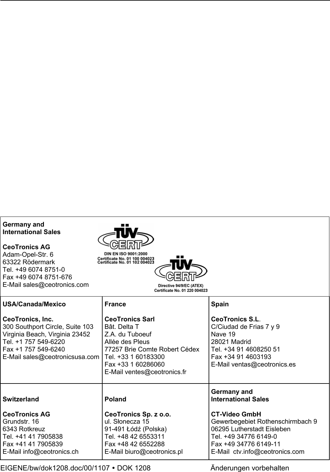                              Germany and International Sales  CeoTronics AG Adam-Opel-Str. 6 63322 Rödermark Tel. +49 6074 8751-0 Fax +49 6074 8751-676 E-Mail sales@ceotronics.com   USA/Canada/Mexico  CeoTronics, Inc. 300 Southport Circle, Suite 103 Virginia Beach, Virginia 23452 Tel. +1 757 549-6220 Fax +1 757 549-6240 E-Mail sales@ceotronicsusa.comFrance  CeoTronics Sarl Bât. Delta T Z.A. du Tuboeuf Allée des Pleus 77257 Brie Comte Robert Cédex Tel. +33 1 60183300 Fax +33 1 60286060 E-Mail ventes@ceotronics.fr  Spain  CeoTronics S.L. C/Ciudad de Frias 7 y 9  Nave 19 28021 Madrid Tel. +34 91 4608250 51 Fax +34 91 4603193 E-Mail ventas@ceotronics.es  Switzerland  CeoTronics AG Grundstr. 16 6343 Rotkreuz Tel. +41 41 7905838 Fax +41 41 7905839 E-Mail info@ceotronics.ch  Poland  CeoTronics Sp. z o.o. ul. Słonecza 15 91-491 Łódź (Polska) Tel. +48 42 6553311 Fax +48 42 6552288 E-Mail biuro@ceotronics.pl Germany and International Sales  CT-Video GmbH Gewerbegebiet Rothenschirmbach 9 06295 Lutherstadt Eisleben Tel. +49 34776 6149-0 Fax +49 34776 6149-11 E-Mail  ctv.info@ceotronics.com EIGENE/bw/dok1208.doc/00/1107 y DOK 1208       Änderungen vorbehalten  