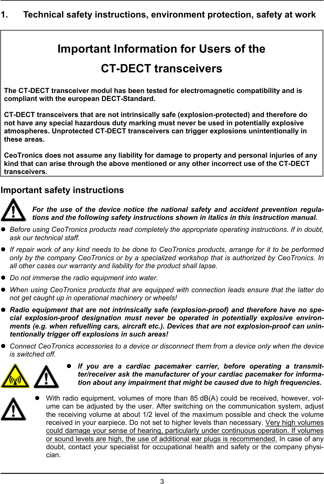  3 1.  Technical safety instructions, environment protection, safety at work    Important Information for Users of the CT-DECT transceivers  The CT-DECT transceiver modul has been tested for electromagnetic compatibility and is compliant with the european DECT-Standard.   CT-DECT transceivers that are not intrinsically safe (explosion-protected) and therefore do not have any special hazardous duty marking must never be used in potentially explosive atmospheres. Unprotected CT-DECT transceivers can trigger explosions unintentionally in these areas.  CeoTronics does not assume any liability for damage to property and personal injuries of any kind that can arise through the above mentioned or any other incorrect use of the CT-DECT transceivers.  Important safety instructions  For the use of the device notice the national safety and accident prevention regula-tions and the following safety instructions shown in italics in this instruction manual. z Before using CeoTronics products read completely the appropriate operating instructions. If in doubt, ask our technical staff. z If repair work of any kind needs to be done to CeoTronics products, arrange for it to be performed only by the company CeoTronics or by a specialized workshop that is authorized by CeoTronics. In all other cases our warranty and liability for the product shall lapse. z Do not immerse the radio equipment into water. z When using CeoTronics products that are equipped with connection leads ensure that the latter do not get caught up in operational machinery or wheels! z Radio equipment that are not intrinsically safe (explosion-proof) and therefore have no spe-cial explosion-proof designation must never be operated in potentially explosive environ-ments (e.g. when refuelling cars, aircraft etc.). Devices that are not explosion-proof can unin-tentionally trigger off explosions in such areas! z Connect CeoTronics accessories to a device or disconnect them from a device only when the device is switched off.   z If you are a cardiac pacemaker carrier, before operating a transmit-ter/receiver ask the manufacturer of your cardiac pacemaker for informa-tion about any impairment that might be caused due to high frequencies.  z  With radio equipment, volumes of more than 85 dB(A) could be received, however, vol-ume can be adjusted by the user. After switching on the communication system, adjust the receiving volume at about 1/2 level of the maximum possible and check the volume received in your earpiece. Do not set to higher levels than necessary. Very high volumes could damage your sense of hearing, particularly under continuous operation. If volumes or sound levels are high, the use of additional ear plugs is recommended. In case of any doubt, contact your specialist for occupational health and safety or the company physi-cian. 