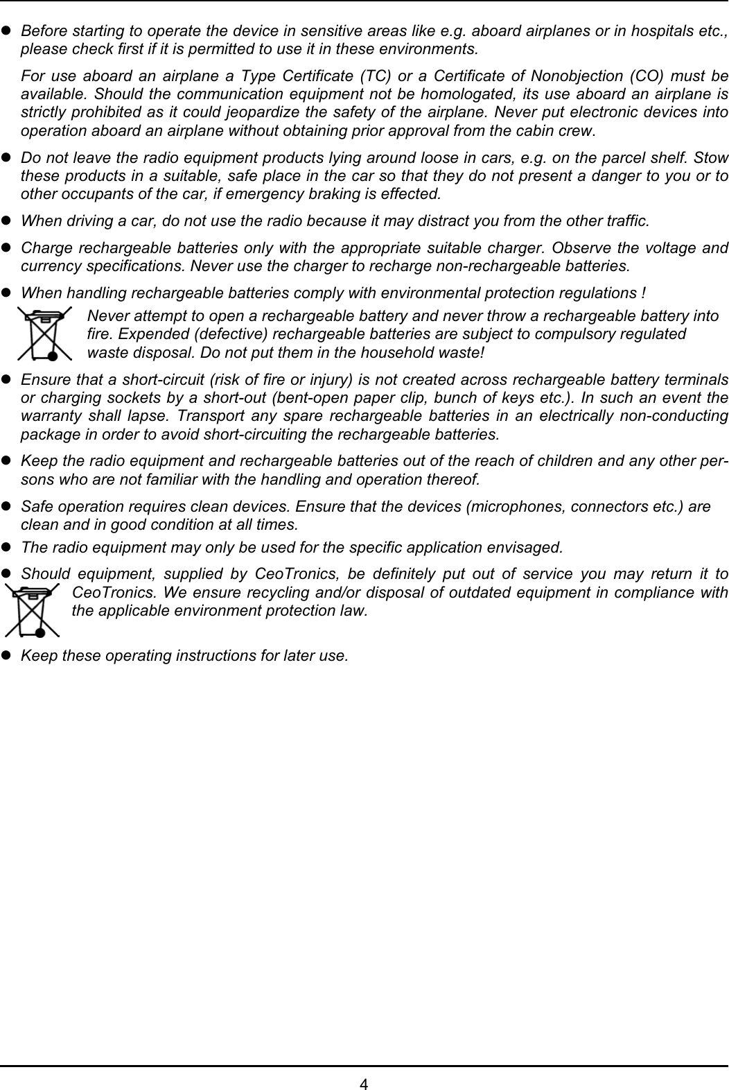   4 z  Before starting to operate the device in sensitive areas like e.g. aboard airplanes or in hospitals etc., please check first if it is permitted to use it in these environments.   For use aboard an airplane a Type Certificate (TC) or a Certificate of Nonobjection (CO) must be available. Should the communication equipment not be homologated, its use aboard an airplane is strictly prohibited as it could jeopardize the safety of the airplane. Never put electronic devices into operation aboard an airplane without obtaining prior approval from the cabin crew. z Do not leave the radio equipment products lying around loose in cars, e.g. on the parcel shelf. Stow these products in a suitable, safe place in the car so that they do not present a danger to you or to other occupants of the car, if emergency braking is effected. z When driving a car, do not use the radio because it may distract you from the other traffic. z Charge rechargeable batteries only with the appropriate suitable charger. Observe the voltage and currency specifications. Never use the charger to recharge non-rechargeable batteries. z When handling rechargeable batteries comply with environmental protection regulations !  Never attempt to open a rechargeable battery and never throw a rechargeable battery into fire. Expended (defective) rechargeable batteries are subject to compulsory regulated waste disposal. Do not put them in the household waste! z Ensure that a short-circuit (risk of fire or injury) is not created across rechargeable battery terminals or charging sockets by a short-out (bent-open paper clip, bunch of keys etc.). In such an event the warranty shall lapse. Transport any spare rechargeable batteries in an electrically non-conducting package in order to avoid short-circuiting the rechargeable batteries. z Keep the radio equipment and rechargeable batteries out of the reach of children and any other per-sons who are not familiar with the handling and operation thereof. z Safe operation requires clean devices. Ensure that the devices (microphones, connectors etc.) are clean and in good condition at all times. z The radio equipment may only be used for the specific application envisaged. z Should equipment, supplied by CeoTronics, be definitely put out of service you may return it to CeoTronics. We ensure recycling and/or disposal of outdated equipment in compliance with the applicable environment protection law.  z  Keep these operating instructions for later use. 