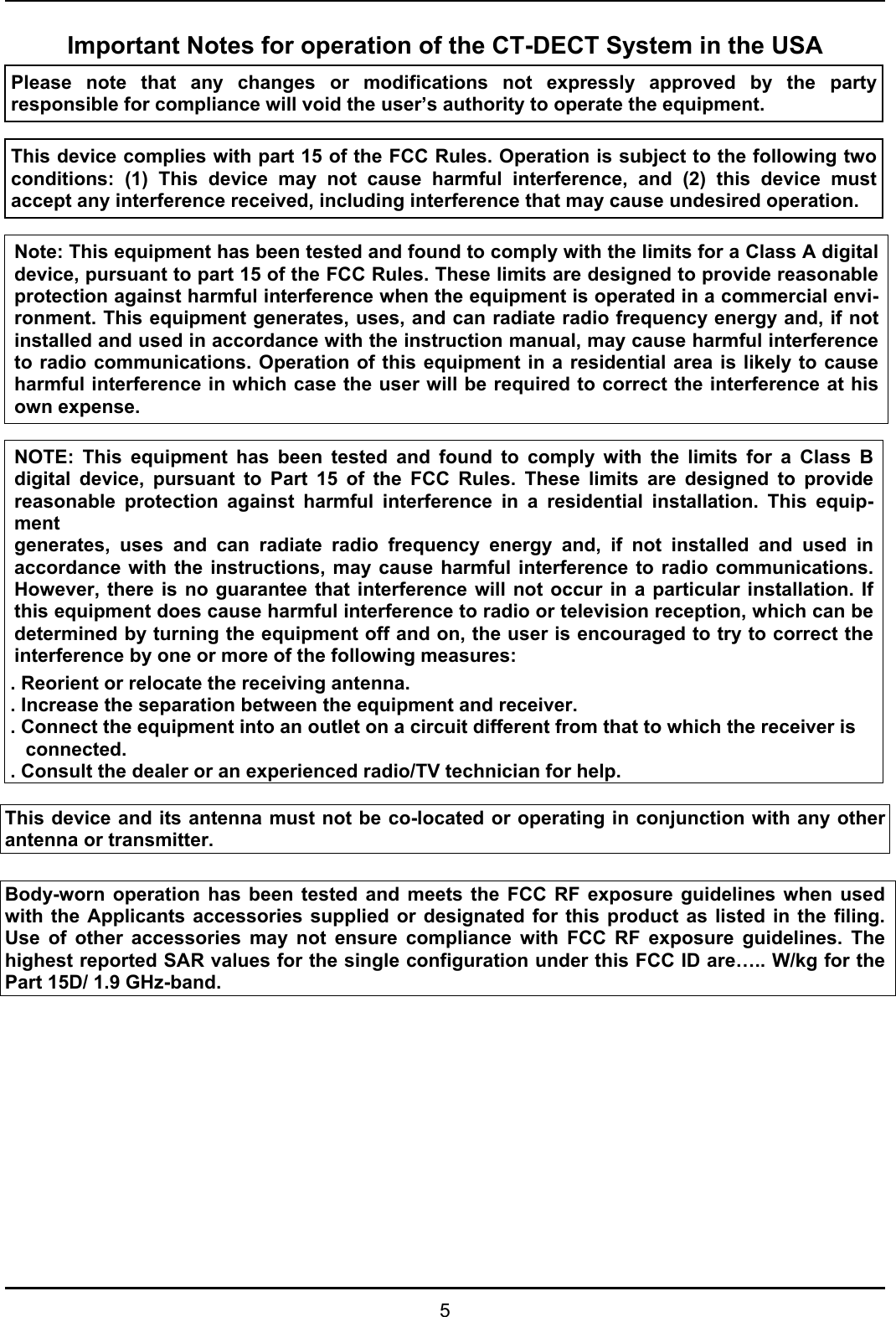   5 Important Notes for operation of the CT-DECT System in the USA Please note that any changes or modifications not expressly approved by the party responsible for compliance will void the user’s authority to operate the equipment.   This device complies with part 15 of the FCC Rules. Operation is subject to the following two conditions: (1) This device may not cause harmful interference, and (2) this device must accept any interference received, including interference that may cause undesired operation.   Note: This equipment has been tested and found to comply with the limits for a Class A digital device, pursuant to part 15 of the FCC Rules. These limits are designed to provide reasonable protection against harmful interference when the equipment is operated in a commercial envi-ronment. This equipment generates, uses, and can radiate radio frequency energy and, if not installed and used in accordance with the instruction manual, may cause harmful interference to radio communications. Operation of this equipment in a residential area is likely to cause harmful interference in which case the user will be required to correct the interference at his own expense.  NOTE: This equipment has been tested and found to comply with the limits for a Class Bdigital device, pursuant to Part 15 of the FCC Rules. These limits are designed to providereasonable protection against harmful interference in a residential installation. This equip-ment generates, uses and can radiate radio frequency energy and, if not installed and used inaccordance with the instructions, may cause harmful interference to radio communications.However, there is no guarantee that interference will not occur in a particular installation. Ifthis equipment does cause harmful interference to radio or television reception, which can bedetermined by turning the equipment off and on, the user is encouraged to try to correct theinterference by one or more of the following measures: . Reorient or relocate the receiving antenna. . Increase the separation between the equipment and receiver. . Connect the equipment into an outlet on a circuit different from that to which the receiver is connected. . Consult the dealer or an experienced radio/TV technician for help.  This device and its antenna must not be co-located or operating in conjunction with any other antenna or transmitter.  Body-worn operation has been tested and meets the FCC RF exposure guidelines when used with the Applicants accessories supplied or designated for this product as listed in the filing. Use of other accessories may not ensure compliance with FCC RF exposure guidelines. The highest reported SAR values for the single configuration under this FCC ID are….. W/kg for the Part 15D/ 1.9 GHz-band. 