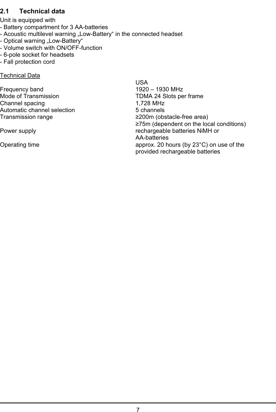   7 2.1   Technical data  Unit is equipped with - Battery compartment for 3 AA-batteries - Acoustic multilevel warning „Low-Battery“ in the connected headset - Optical warning „Low-Battery“ - Volume switch with ON/OFF-function - 6-pole socket for headsets - Fall protection cord  Technical Data        USA Frequency band     1920 – 1930 MHz Mode of Transmission        TDMA 24 Slots per frame  Channel spacing     1,728 MHz Automatic channel selection    5 channels Transmission range     ≥200m (obstacle-free area)        ≥75m (dependent on the local conditions) Power supply      rechargeable batteries NiMH or        AA-batteries Operating time          approx. 20 hours (by 23°C) on use of the         provided rechargeable batteries 