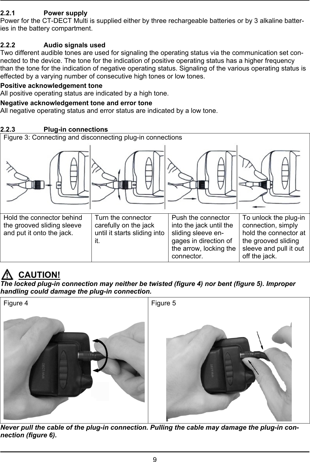   9 2.2.1   Power supply  Power for the CT-DECT Multi is supplied either by three rechargeable batteries or by 3 alkaline batter-ies in the battery compartment.  2.2.2    Audio signals used  Two different audible tones are used for signaling the operating status via the communication set con-nected to the device. The tone for the indication of positive operating status has a higher frequency than the tone for the indication of negative operating status. Signaling of the various operating status is effected by a varying number of consecutive high tones or low tones. Positive acknowledgement tone All positive operating status are indicated by a high tone. Negative acknowledgement tone and error tone All negative operating status and error status are indicated by a low tone.  2.2.3   Plug-in connections Figure 3: Connecting and disconnecting plug-in connections   Hold the connector behind the grooved sliding sleeve and put it onto the jack. Turn the connector carefully on the jack until it starts sliding into it. Push the connector into the jack until the sliding sleeve en-gages in direction of the arrow, locking the connector. To unlock the plug-in connection, simply hold the connector at the grooved sliding sleeve and pull it out off the jack.    CAUTION! The locked plug-in connection may neither be twisted (figure 4) nor bent (figure 5). Improper handling could damage the plug-in connection. Figure 4  Figure 5  Never pull the cable of the plug-in connection. Pulling the cable may damage the plug-in con-nection (figure 6). 