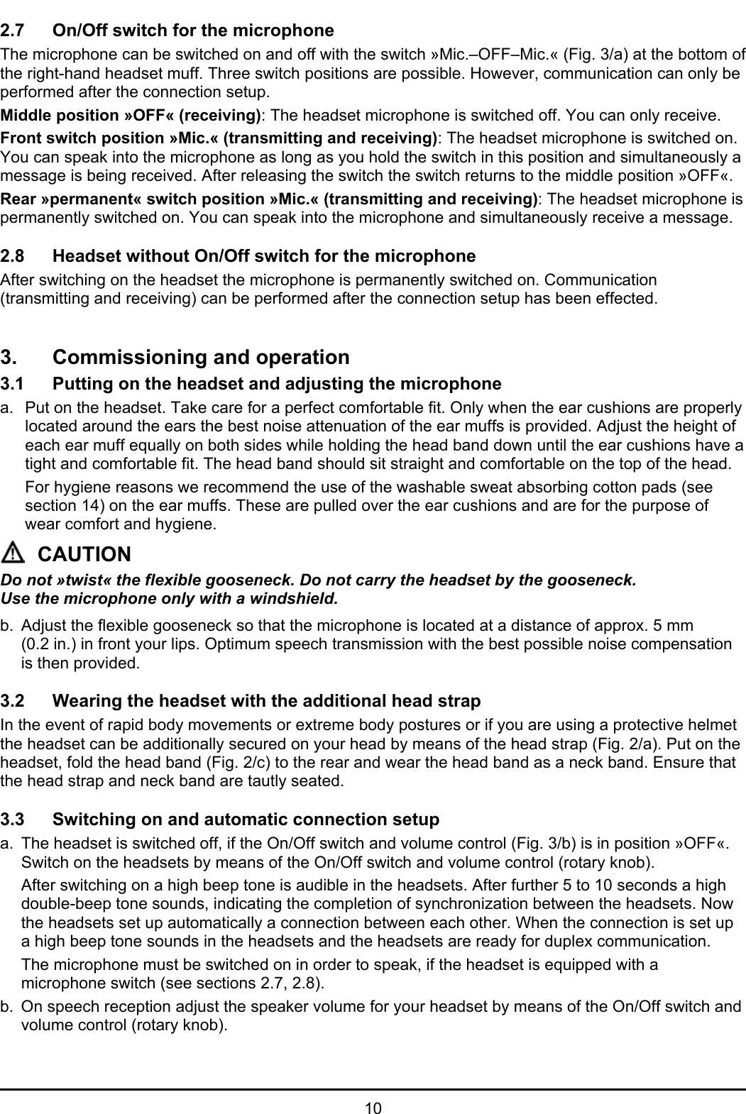   10 2.7  On/Off switch for the microphone The microphone can be switched on and off with the switch »Mic.–OFF–Mic.« (Fig. 3/a) at the bottom of the right-hand headset muff. Three switch positions are possible. However, communication can only be performed after the connection setup.  Middle position »OFF« (receiving): The headset microphone is switched off. You can only receive. Front switch position »Mic.« (transmitting and receiving): The headset microphone is switched on. You can speak into the microphone as long as you hold the switch in this position and simultaneously a message is being received. After releasing the switch the switch returns to the middle position »OFF«. Rear »permanent« switch position »Mic.« (transmitting and receiving): The headset microphone is permanently switched on. You can speak into the microphone and simultaneously receive a message.  2.8  Headset without On/Off switch for the microphone After switching on the headset the microphone is permanently switched on. Communication (transmitting and receiving) can be performed after the connection setup has been effected.   3.  Commissioning and operation 3.1  Putting on the headset and adjusting the microphone a.  Put on the headset. Take care for a perfect comfortable fit. Only when the ear cushions are properly located around the ears the best noise attenuation of the ear muffs is provided. Adjust the height of each ear muff equally on both sides while holding the head band down until the ear cushions have a tight and comfortable fit. The head band should sit straight and comfortable on the top of the head.    For hygiene reasons we recommend the use of the washable sweat absorbing cotton pads (see section 14) on the ear muffs. These are pulled over the ear cushions and are for the purpose of wear comfort and hygiene. CAUTION Do not »twist« the flexible gooseneck. Do not carry the headset by the gooseneck.  Use the microphone only with a windshield. b.  Adjust the flexible gooseneck so that the microphone is located at a distance of approx. 5 mm (0.2 in.) in front your lips. Optimum speech transmission with the best possible noise compensation is then provided.  3.2  Wearing the headset with the additional head strap In the event of rapid body movements or extreme body postures or if you are using a protective helmet the headset can be additionally secured on your head by means of the head strap (Fig. 2/a). Put on the headset, fold the head band (Fig. 2/c) to the rear and wear the head band as a neck band. Ensure that the head strap and neck band are tautly seated.  3.3  Switching on and automatic connection setup a.  The headset is switched off, if the On/Off switch and volume control (Fig. 3/b) is in position »OFF«. Switch on the headsets by means of the On/Off switch and volume control (rotary knob). After switching on a high beep tone is audible in the headsets. After further 5 to 10 seconds a high double-beep tone sounds, indicating the completion of synchronization between the headsets. Now the headsets set up automatically a connection between each other. When the connection is set up a high beep tone sounds in the headsets and the headsets are ready for duplex communication. The microphone must be switched on in order to speak, if the headset is equipped with a microphone switch (see sections 2.7, 2.8).  b.  On speech reception adjust the speaker volume for your headset by means of the On/Off switch and volume control (rotary knob). 