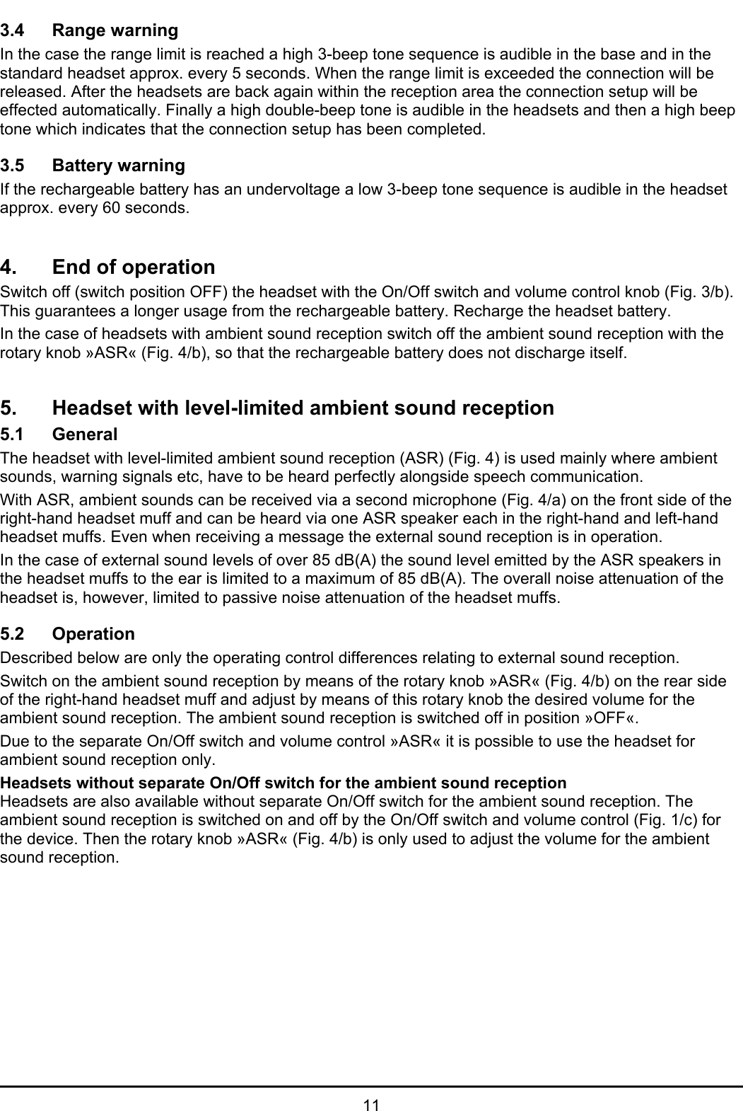   11 3.4 Range warning In the case the range limit is reached a high 3-beep tone sequence is audible in the base and in the standard headset approx. every 5 seconds. When the range limit is exceeded the connection will be released. After the headsets are back again within the reception area the connection setup will be effected automatically. Finally a high double-beep tone is audible in the headsets and then a high beep tone which indicates that the connection setup has been completed.  3.5 Battery warning If the rechargeable battery has an undervoltage a low 3-beep tone sequence is audible in the headset approx. every 60 seconds.   4.  End of operation Switch off (switch position OFF) the headset with the On/Off switch and volume control knob (Fig. 3/b). This guarantees a longer usage from the rechargeable battery. Recharge the headset battery. In the case of headsets with ambient sound reception switch off the ambient sound reception with the rotary knob »ASR« (Fig. 4/b), so that the rechargeable battery does not discharge itself.   5.  Headset with level-limited ambient sound reception 5.1 General The headset with level-limited ambient sound reception (ASR) (Fig. 4) is used mainly where ambient sounds, warning signals etc, have to be heard perfectly alongside speech communication.  With ASR, ambient sounds can be received via a second microphone (Fig. 4/a) on the front side of the right-hand headset muff and can be heard via one ASR speaker each in the right-hand and left-hand headset muffs. Even when receiving a message the external sound reception is in operation.  In the case of external sound levels of over 85 dB(A) the sound level emitted by the ASR speakers in the headset muffs to the ear is limited to a maximum of 85 dB(A). The overall noise attenuation of the headset is, however, limited to passive noise attenuation of the headset muffs.   5.2 Operation Described below are only the operating control differences relating to external sound reception.  Switch on the ambient sound reception by means of the rotary knob »ASR« (Fig. 4/b) on the rear side of the right-hand headset muff and adjust by means of this rotary knob the desired volume for the ambient sound reception. The ambient sound reception is switched off in position »OFF«. Due to the separate On/Off switch and volume control »ASR« it is possible to use the headset for ambient sound reception only. Headsets without separate On/Off switch for the ambient sound reception Headsets are also available without separate On/Off switch for the ambient sound reception. The ambient sound reception is switched on and off by the On/Off switch and volume control (Fig. 1/c) for the device. Then the rotary knob »ASR« (Fig. 4/b) is only used to adjust the volume for the ambient sound reception.  