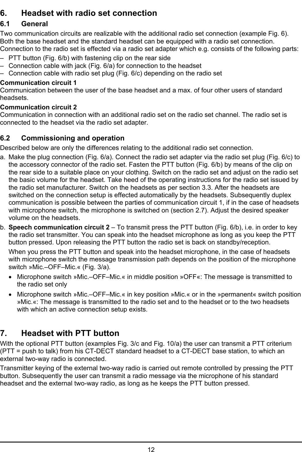   12 6.  Headset with radio set connection 6.1 General Two communication circuits are realizable with the additional radio set connection (example Fig. 6). Both the base headset and the standard headset can be equipped with a radio set connection. Connection to the radio set is effected via a radio set adapter which e.g. consists of the following parts:  –  PTT button (Fig. 6/b) with fastening clip on the rear side  –  Connection cable with jack (Fig. 6/a) for connection to the headset  –  Connection cable with radio set plug (Fig. 6/c) depending on the radio set Communication circuit 1 Communication between the user of the base headset and a max. of four other users of standard headsets.  Communication circuit 2 Communication in connection with an additional radio set on the radio set channel. The radio set is connected to the headset via the radio set adapter.  6.2  Commissioning and operation Described below are only the differences relating to the additional radio set connection. a.  Make the plug connection (Fig. 6/a). Connect the radio set adapter via the radio set plug (Fig. 6/c) to the accessory connector of the radio set. Fasten the PTT button (Fig. 6/b) by means of the clip on the rear side to a suitable place on your clothing. Switch on the radio set and adjust on the radio set the basic volume for the headset. Take heed of the operating instructions for the radio set issued by the radio set manufacturer. Switch on the headsets as per section 3.3. After the headsets are switched on the connection setup is effected automatically by the headsets. Subsequently duplex communication is possible between the parties of communication circuit 1, if in the case of headsets with microphone switch, the microphone is switched on (section 2.7). Adjust the desired speaker volume on the headsets. b.  Speech communication circuit 2 – To transmit press the PTT button (Fig. 6/b), i.e. in order to key the radio set transmitter. You can speak into the headset microphone as long as you keep the PTT button pressed. Upon releasing the PTT button the radio set is back on standby/reception.    When you press the PTT button and speak into the headset microphone, in the case of headsets with microphone switch the message transmission path depends on the position of the microphone switch »Mic.–OFF–Mic.« (Fig. 3/a).  •  Microphone switch »Mic.–OFF–Mic.« in middle position »OFF«: The message is transmitted to the radio set only  •  Microphone switch »Mic.–OFF–Mic.« in key position »Mic.« or in the »permanent« switch position »Mic.«: The message is transmitted to the radio set and to the headset or to the two headsets with which an active connection setup exists.   7.  Headset with PTT button With the optional PTT button (examples Fig. 3/c and Fig. 10/a) the user can transmit a PTT criterium (PTT = push to talk) from his CT-DECT standard headset to a CT-DECT base station, to which an external two-way radio is connected. Transmitter keying of the external two-way radio is carried out remote controlled by pressing the PTT button. Subsequently the user can transmit a radio message via the microphone of his standard headset and the external two-way radio, as long as he keeps the PTT button pressed.  