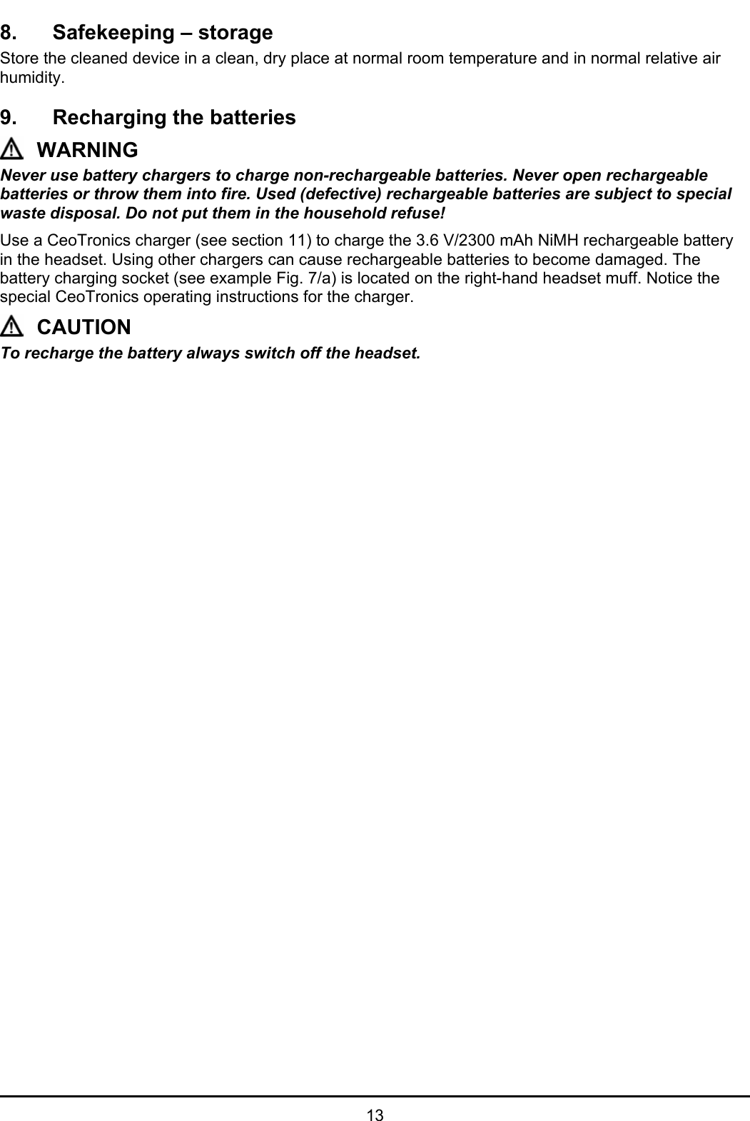   13 8.  Safekeeping – storage Store the cleaned device in a clean, dry place at normal room temperature and in normal relative air humidity.  9.  Recharging the batteries WARNING Never use battery chargers to charge non-rechargeable batteries. Never open rechargeable batteries or throw them into fire. Used (defective) rechargeable batteries are subject to special waste disposal. Do not put them in the household refuse! Use a CeoTronics charger (see section 11) to charge the 3.6 V/2300 mAh NiMH rechargeable battery in the headset. Using other chargers can cause rechargeable batteries to become damaged. The battery charging socket (see example Fig. 7/a) is located on the right-hand headset muff. Notice the special CeoTronics operating instructions for the charger. CAUTION To recharge the battery always switch off the headset.