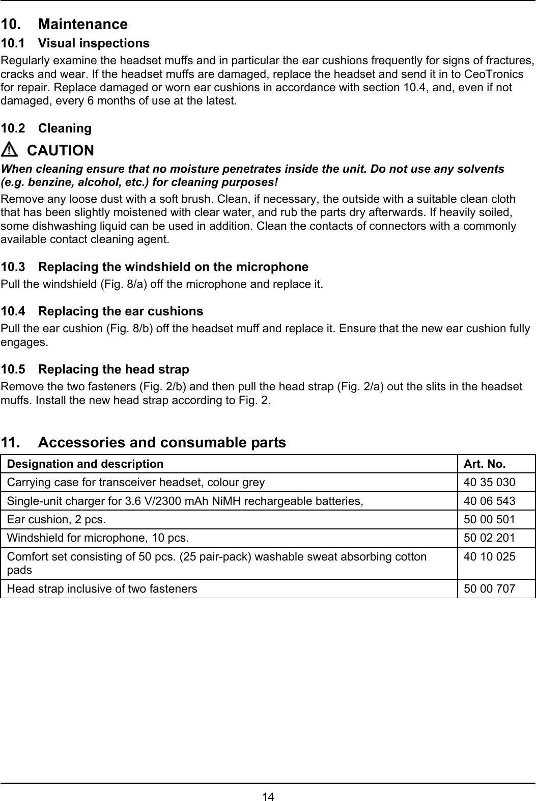   14 10. Maintenance 10.1 Visual inspections Regularly examine the headset muffs and in particular the ear cushions frequently for signs of fractures, cracks and wear. If the headset muffs are damaged, replace the headset and send it in to CeoTronics for repair. Replace damaged or worn ear cushions in accordance with section 10.4, and, even if not damaged, every 6 months of use at the latest.  10.2 Cleaning CAUTION When cleaning ensure that no moisture penetrates inside the unit. Do not use any solvents  (e.g. benzine, alcohol, etc.) for cleaning purposes! Remove any loose dust with a soft brush. Clean, if necessary, the outside with a suitable clean cloth that has been slightly moistened with clear water, and rub the parts dry afterwards. If heavily soiled, some dishwashing liquid can be used in addition. Clean the contacts of connectors with a commonly available contact cleaning agent.  10.3 Replacing the windshield on the microphone Pull the windshield (Fig. 8/a) off the microphone and replace it.  10.4  Replacing the ear cushions Pull the ear cushion (Fig. 8/b) off the headset muff and replace it. Ensure that the new ear cushion fully engages.  10.5  Replacing the head strap Remove the two fasteners (Fig. 2/b) and then pull the head strap (Fig. 2/a) out the slits in the headset muffs. Install the new head strap according to Fig. 2.   11.  Accessories and consumable parts Designation and description Art. No. Carrying case for transceiver headset, colour grey  40 35 030 Single-unit charger for 3.6 V/2300 mAh NiMH rechargeable batteries,   40 06 543 Ear cushion, 2 pcs.  50 00 501 Windshield for microphone, 10 pcs.  50 02 201 Comfort set consisting of 50 pcs. (25 pair-pack) washable sweat absorbing cotton pads 40 10 025 Head strap inclusive of two fasteners  50 00 707   
