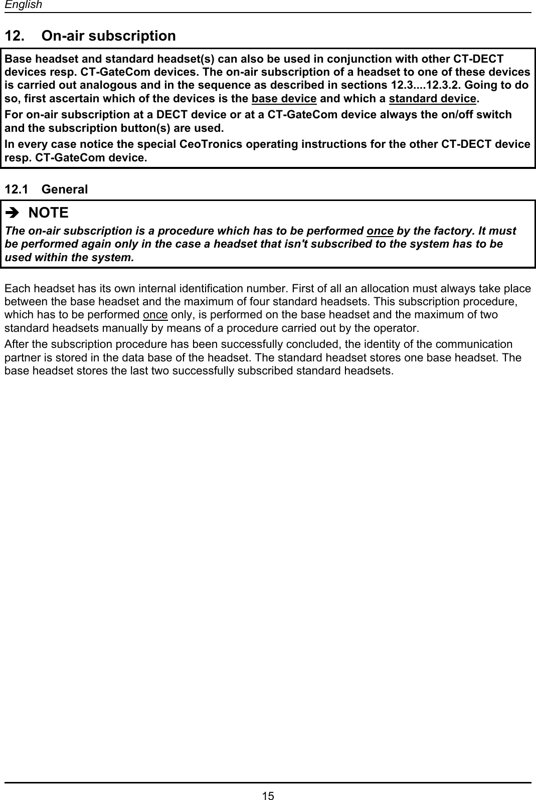 English  15 12. On-air subscription Base headset and standard headset(s) can also be used in conjunction with other CT-DECT devices resp. CT-GateCom devices. The on-air subscription of a headset to one of these devices is carried out analogous and in the sequence as described in sections 12.3....12.3.2. Going to do so, first ascertain which of the devices is the base device and which a standard device.  For on-air subscription at a DECT device or at a CT-GateCom device always the on/off switch and the subscription button(s) are used. In every case notice the special CeoTronics operating instructions for the other CT-DECT device resp. CT-GateCom device.  12.1 General Î  NOTE The on-air subscription is a procedure which has to be performed once by the factory. It must be performed again only in the case a headset that isn&apos;t subscribed to the system has to be used within the system.   Each headset has its own internal identification number. First of all an allocation must always take place between the base headset and the maximum of four standard headsets. This subscription procedure, which has to be performed once only, is performed on the base headset and the maximum of two standard headsets manually by means of a procedure carried out by the operator. After the subscription procedure has been successfully concluded, the identity of the communication partner is stored in the data base of the headset. The standard headset stores one base headset. The base headset stores the last two successfully subscribed standard headsets.  