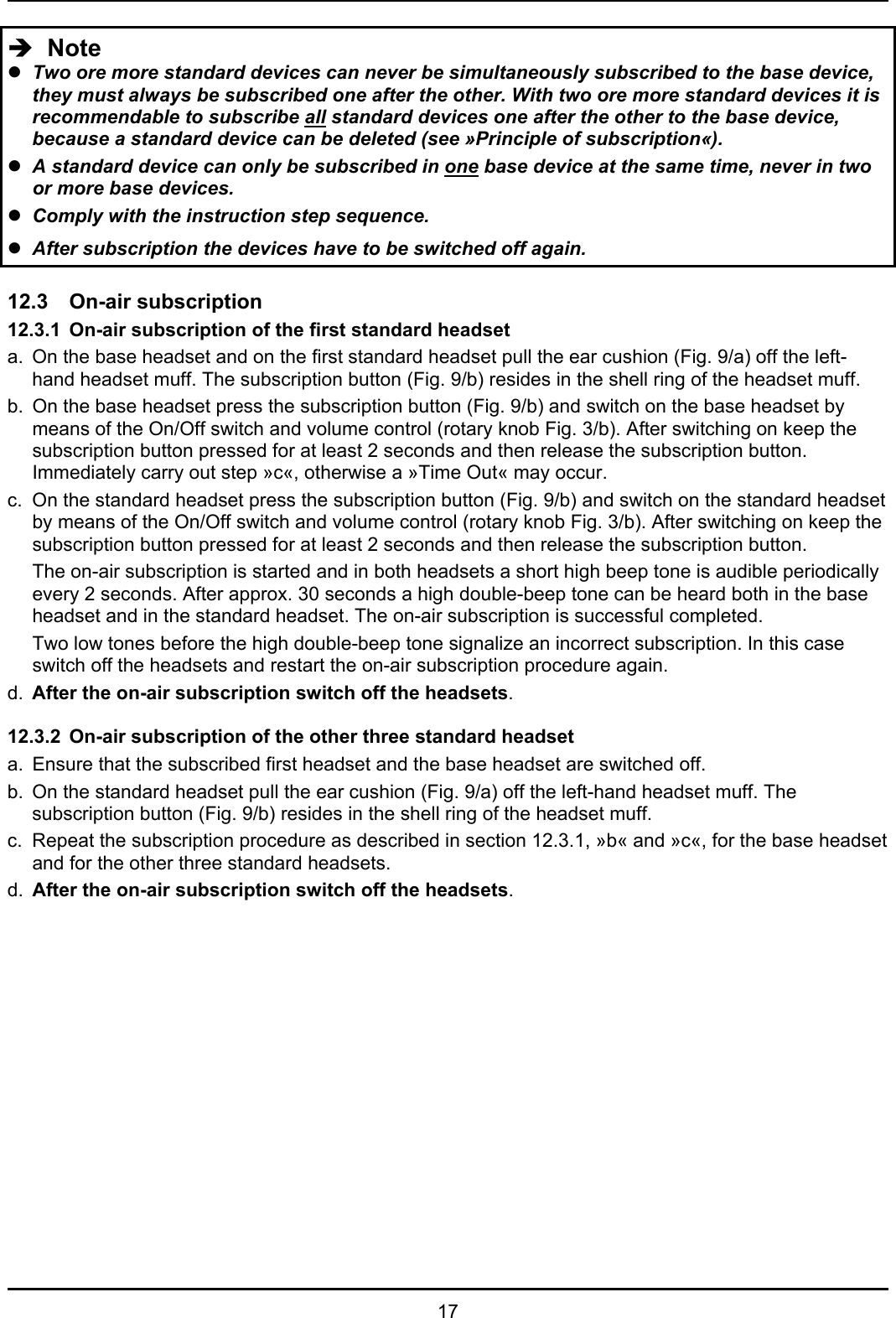   17 Î  Note z Two ore more standard devices can never be simultaneously subscribed to the base device, they must always be subscribed one after the other. With two ore more standard devices it is recommendable to subscribe all standard devices one after the other to the base device, because a standard device can be deleted (see »Principle of subscription«). z A standard device can only be subscribed in one base device at the same time, never in two or more base devices. z Comply with the instruction step sequence.  z After subscription the devices have to be switched off again.  12.3 On-air subscription 12.3.1  On-air subscription of the first standard headset a.  On the base headset and on the first standard headset pull the ear cushion (Fig. 9/a) off the left-hand headset muff. The subscription button (Fig. 9/b) resides in the shell ring of the headset muff. b.  On the base headset press the subscription button (Fig. 9/b) and switch on the base headset by means of the On/Off switch and volume control (rotary knob Fig. 3/b). After switching on keep the subscription button pressed for at least 2 seconds and then release the subscription button. Immediately carry out step »c«, otherwise a »Time Out« may occur. c.  On the standard headset press the subscription button (Fig. 9/b) and switch on the standard headset by means of the On/Off switch and volume control (rotary knob Fig. 3/b). After switching on keep the subscription button pressed for at least 2 seconds and then release the subscription button.  The on-air subscription is started and in both headsets a short high beep tone is audible periodically every 2 seconds. After approx. 30 seconds a high double-beep tone can be heard both in the base headset and in the standard headset. The on-air subscription is successful completed.  Two low tones before the high double-beep tone signalize an incorrect subscription. In this case switch off the headsets and restart the on-air subscription procedure again. d.  After the on-air subscription switch off the headsets.  12.3.2  On-air subscription of the other three standard headset a.  Ensure that the subscribed first headset and the base headset are switched off. b.  On the standard headset pull the ear cushion (Fig. 9/a) off the left-hand headset muff. The subscription button (Fig. 9/b) resides in the shell ring of the headset muff. c.  Repeat the subscription procedure as described in section 12.3.1, »b« and »c«, for the base headset and for the other three standard headsets. d.  After the on-air subscription switch off the headsets.   