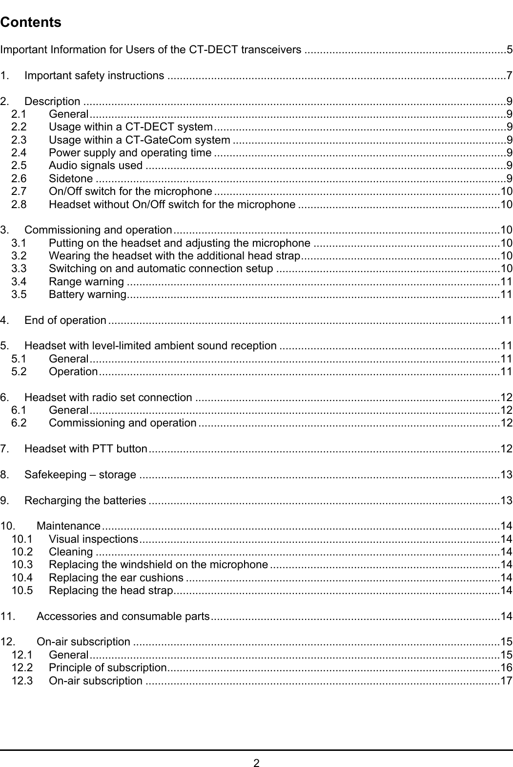   2 Contents  Important Information for Users of the CT-DECT transceivers .................................................................5  1. Important safety instructions .............................................................................................................7  2. Description ........................................................................................................................................9 2.1 General......................................................................................................................................9 2.2 Usage within a CT-DECT system..............................................................................................9 2.3 Usage within a CT-GateCom system ........................................................................................9 2.4 Power supply and operating time ..............................................................................................9 2.5 Audio signals used ....................................................................................................................9 2.6 Sidetone ....................................................................................................................................9 2.7 On/Off switch for the microphone ............................................................................................10 2.8 Headset without On/Off switch for the microphone .................................................................10  3. Commissioning and operation.........................................................................................................10 3.1 Putting on the headset and adjusting the microphone ............................................................10 3.2 Wearing the headset with the additional head strap................................................................10 3.3 Switching on and automatic connection setup ........................................................................10 3.4 Range warning ........................................................................................................................11 3.5 Battery warning........................................................................................................................11  4. End of operation ..............................................................................................................................11  5. Headset with level-limited ambient sound reception .......................................................................11 5.1 General....................................................................................................................................11 5.2 Operation.................................................................................................................................11  6. Headset with radio set connection ..................................................................................................12 6.1 General....................................................................................................................................12 6.2 Commissioning and operation .................................................................................................12  7. Headset with PTT button.................................................................................................................12  8. Safekeeping – storage ....................................................................................................................13  9. Recharging the batteries .................................................................................................................13  10. Maintenance................................................................................................................................14 10.1 Visual inspections....................................................................................................................14 10.2 Cleaning ..................................................................................................................................14 10.3 Replacing the windshield on the microphone ..........................................................................14 10.4 Replacing the ear cushions .....................................................................................................14 10.5 Replacing the head strap.........................................................................................................14  11. Accessories and consumable parts.............................................................................................14  12. On-air subscription ......................................................................................................................15 12.1 General....................................................................................................................................15 12.2 Principle of subscription...........................................................................................................16 12.3 On-air subscription ..................................................................................................................17  