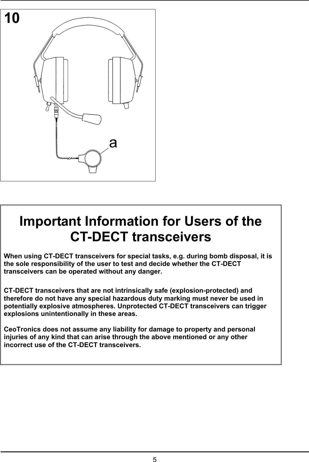   5 10                          Important Information for Users of the CT-DECT transceivers  When using CT-DECT transceivers for special tasks, e.g. during bomb disposal, it is the sole responsibility of the user to test and decide whether the CT-DECT transceivers can be operated without any danger.  CT-DECT transceivers that are not intrinsically safe (explosion-protected) and therefore do not have any special hazardous duty marking must never be used in potentially explosive atmospheres. Unprotected CT-DECT transceivers can trigger explosions unintentionally in these areas.  CeoTronics does not assume any liability for damage to property and personal injuries of any kind that can arise through the above mentioned or any other incorrect use of the CT-DECT transceivers.            