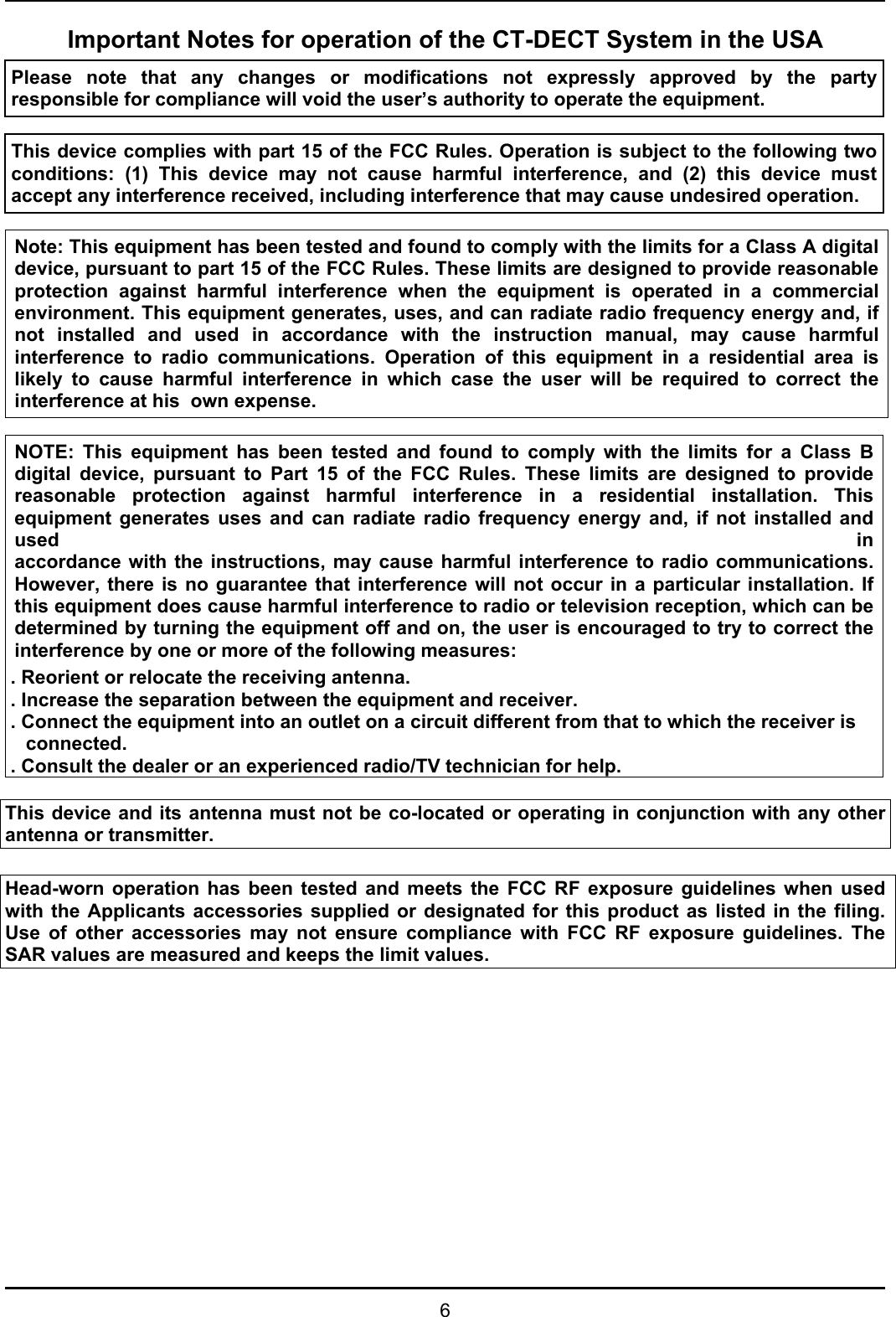   6 Important Notes for operation of the CT-DECT System in the USA Please note that any changes or modifications not expressly approved by the party responsible for compliance will void the user’s authority to operate the equipment.   This device complies with part 15 of the FCC Rules. Operation is subject to the following two conditions: (1) This device may not cause harmful interference, and (2) this device must accept any interference received, including interference that may cause undesired operation.   Note: This equipment has been tested and found to comply with the limits for a Class A digital device, pursuant to part 15 of the FCC Rules. These limits are designed to provide reasonable protection against harmful interference when the equipment is operated in a commercial environment. This equipment generates, uses, and can radiate radio frequency energy and, if not installed and used in accordance with the instruction manual, may cause harmful interference to radio communications. Operation of this equipment in a residential area is likely to cause harmful interference in which case the user will be required to correct the interference at his  own expense.  NOTE: This equipment has been tested and found to comply with the limits for a Class Bdigital device, pursuant to Part 15 of the FCC Rules. These limits are designed to providereasonable protection against harmful interference in a residential installation. This equipment generates uses and can radiate radio frequency energy and, if not installed and used  inaccordance with the instructions, may cause harmful interference to radio communications.However, there is no guarantee that interference will not occur in a particular installation. Ifthis equipment does cause harmful interference to radio or television reception, which can bedetermined by turning the equipment off and on, the user is encouraged to try to correct theinterference by one or more of the following measures: . Reorient or relocate the receiving antenna. . Increase the separation between the equipment and receiver. . Connect the equipment into an outlet on a circuit different from that to which the receiver is connected. . Consult the dealer or an experienced radio/TV technician for help.  This device and its antenna must not be co-located or operating in conjunction with any other antenna or transmitter.  Head-worn operation has been tested and meets the FCC RF exposure guidelines when used with the Applicants accessories supplied or designated for this product as listed in the filing. Use of other accessories may not ensure compliance with FCC RF exposure guidelines. The SAR values are measured and keeps the limit values. 