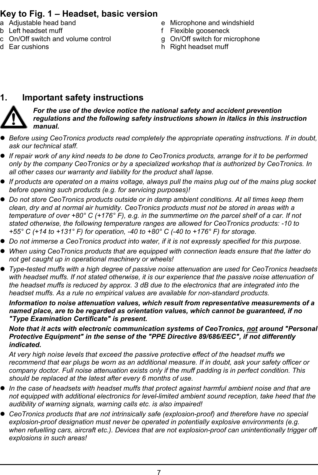   7 Key to Fig. 1 – Headset, basic version a  Adjustable head band b  Left headset muff c  On/Off switch and volume control d Ear cushions  e  Microphone and windshield f Flexible gooseneck g  On/Off switch for microphone h  Right headset muff     1.  Important safety instructions For the use of the device notice the national safety and accident prevention regulations and the following safety instructions shown in italics in this instruction manual. z Before using CeoTronics products read completely the appropriate operating instructions. If in doubt, ask our technical staff. z If repair work of any kind needs to be done to CeoTronics products, arrange for it to be performed only by the company CeoTronics or by a specialized workshop that is authorized by CeoTronics. In all other cases our warranty and liability for the product shall lapse. z If products are operated on a mains voltage, always pull the mains plug out of the mains plug socket before opening such products (e.g. for servicing purposes)! z Do not store CeoTronics products outside or in damp ambient conditions. At all times keep them clean, dry and at normal air humidity. CeoTronics products must not be stored in areas with a temperature of over +80° C (+176° F), e.g. in the summertime on the parcel shelf of a car. If not stated otherwise, the following temperature ranges are allowed for CeoTronics products: -10 to +55° C (+14 to +131° F) for operation, -40 to +80° C (-40 to +176° F) for storage. z Do not immerse a CeoTronics product into water, if it is not expressly specified for this purpose. z When using CeoTronics products that are equipped with connection leads ensure that the latter do not get caught up in operational machinery or wheels! z Type-tested muffs with a high degree of passive noise attenuation are used for CeoTronics headsets with headset muffs. If not stated otherwise, it is our experience that the passive noise attenuation of the headset muffs is reduced by approx. 3 dB due to the electronics that are integrated into the headset muffs. As a rule no empirical values are available for non-standard products. Information to noise attenuation values, which result from representative measurements of a named place, are to be regarded as orientation values, which cannot be guaranteed, if no &quot;Type Examination Certificate&quot; is present.  Note that it acts with electronic communication systems of CeoTronics, not around &quot;Personal Protective Equipment&quot; in the sense of the &quot;PPE Directive 89/686/EEC&quot;, if not differently indicated. At very high noise levels that exceed the passive protective effect of the headset muffs we recommend that ear plugs be worn as an additional measure. If in doubt, ask your safety officer or company doctor. Full noise attenuation exists only if the muff padding is in perfect condition. This should be replaced at the latest after every 6 months of use. z In the case of headsets with headset muffs that protect against harmful ambient noise and that are not equipped with additional electronics for level-limited ambient sound reception, take heed that the audibility of warning signals, warning calls etc. is also impaired! z CeoTronics products that are not intrinsically safe (explosion-proof) and therefore have no special explosion-proof designation must never be operated in potentially explosive environments (e.g. when refuelling cars, aircraft etc.). Devices that are not explosion-proof can unintentionally trigger off explosions in such areas! 