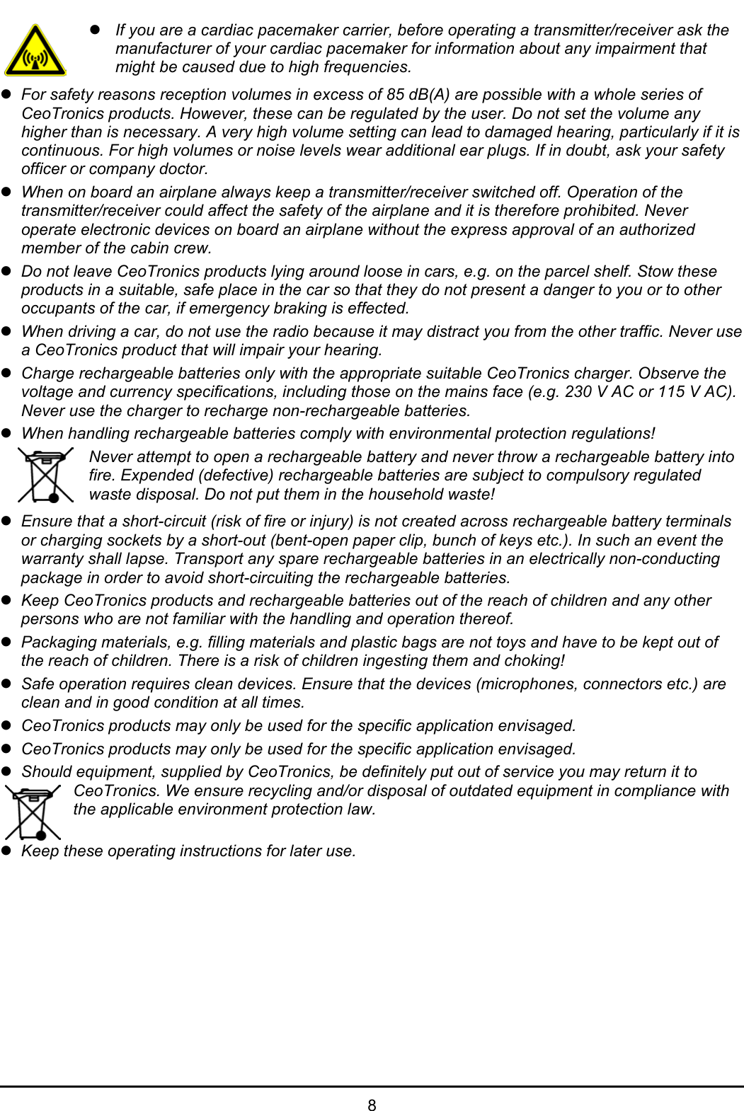   8  z If you are a cardiac pacemaker carrier, before operating a transmitter/receiver ask the manufacturer of your cardiac pacemaker for information about any impairment that might be caused due to high frequencies. z For safety reasons reception volumes in excess of 85 dB(A) are possible with a whole series of CeoTronics products. However, these can be regulated by the user. Do not set the volume any higher than is necessary. A very high volume setting can lead to damaged hearing, particularly if it is continuous. For high volumes or noise levels wear additional ear plugs. If in doubt, ask your safety officer or company doctor. z When on board an airplane always keep a transmitter/receiver switched off. Operation of the transmitter/receiver could affect the safety of the airplane and it is therefore prohibited. Never operate electronic devices on board an airplane without the express approval of an authorized member of the cabin crew. z Do not leave CeoTronics products lying around loose in cars, e.g. on the parcel shelf. Stow these products in a suitable, safe place in the car so that they do not present a danger to you or to other occupants of the car, if emergency braking is effected. z When driving a car, do not use the radio because it may distract you from the other traffic. Never use a CeoTronics product that will impair your hearing. z Charge rechargeable batteries only with the appropriate suitable CeoTronics charger. Observe the voltage and currency specifications, including those on the mains face (e.g. 230 V AC or 115 V AC). Never use the charger to recharge non-rechargeable batteries. z When handling rechargeable batteries comply with environmental protection regulations!  Never attempt to open a rechargeable battery and never throw a rechargeable battery into fire. Expended (defective) rechargeable batteries are subject to compulsory regulated waste disposal. Do not put them in the household waste! z Ensure that a short-circuit (risk of fire or injury) is not created across rechargeable battery terminals or charging sockets by a short-out (bent-open paper clip, bunch of keys etc.). In such an event the warranty shall lapse. Transport any spare rechargeable batteries in an electrically non-conducting package in order to avoid short-circuiting the rechargeable batteries. z Keep CeoTronics products and rechargeable batteries out of the reach of children and any other persons who are not familiar with the handling and operation thereof. z Packaging materials, e.g. filling materials and plastic bags are not toys and have to be kept out of the reach of children. There is a risk of children ingesting them and choking! z Safe operation requires clean devices. Ensure that the devices (microphones, connectors etc.) are clean and in good condition at all times. z CeoTronics products may only be used for the specific application envisaged. z CeoTronics products may only be used for the specific application envisaged. z Should equipment, supplied by CeoTronics, be definitely put out of service you may return it to CeoTronics. We ensure recycling and/or disposal of outdated equipment in compliance with the applicable environment protection law.  z Keep these operating instructions for later use.   