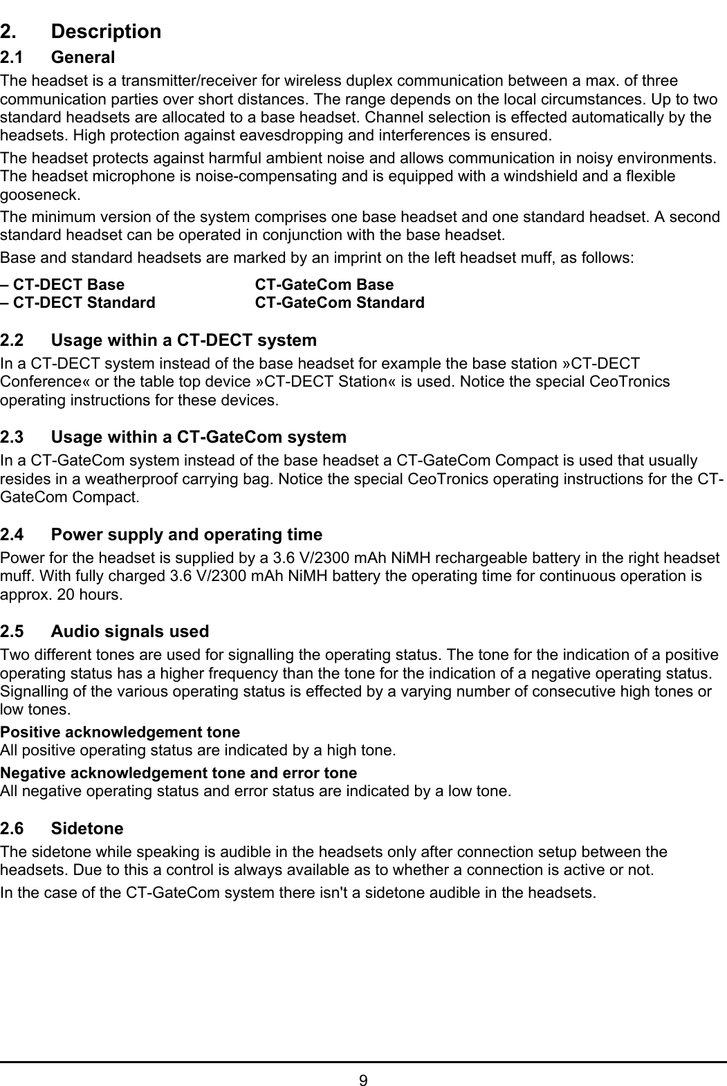   9 2. Description 2.1 General The headset is a transmitter/receiver for wireless duplex communication between a max. of three communication parties over short distances. The range depends on the local circumstances. Up to two standard headsets are allocated to a base headset. Channel selection is effected automatically by the headsets. High protection against eavesdropping and interferences is ensured. The headset protects against harmful ambient noise and allows communication in noisy environments. The headset microphone is noise-compensating and is equipped with a windshield and a flexible gooseneck.  The minimum version of the system comprises one base headset and one standard headset. A second standard headset can be operated in conjunction with the base headset. Base and standard headsets are marked by an imprint on the left headset muff, as follows:  – CT-DECT Base   CT-GateCom Base – CT-DECT Standard    CT-GateCom Standard  2.2  Usage within a CT-DECT system In a CT-DECT system instead of the base headset for example the base station »CT-DECT Conference« or the table top device »CT-DECT Station« is used. Notice the special CeoTronics operating instructions for these devices.  2.3  Usage within a CT-GateCom system In a CT-GateCom system instead of the base headset a CT-GateCom Compact is used that usually resides in a weatherproof carrying bag. Notice the special CeoTronics operating instructions for the CT-GateCom Compact.  2.4  Power supply and operating time Power for the headset is supplied by a 3.6 V/2300 mAh NiMH rechargeable battery in the right headset muff. With fully charged 3.6 V/2300 mAh NiMH battery the operating time for continuous operation is approx. 20 hours.  2.5  Audio signals used Two different tones are used for signalling the operating status. The tone for the indication of a positive operating status has a higher frequency than the tone for the indication of a negative operating status. Signalling of the various operating status is effected by a varying number of consecutive high tones or low tones. Positive acknowledgement tone All positive operating status are indicated by a high tone. Negative acknowledgement tone and error tone All negative operating status and error status are indicated by a low tone.  2.6 Sidetone The sidetone while speaking is audible in the headsets only after connection setup between the headsets. Due to this a control is always available as to whether a connection is active or not. In the case of the CT-GateCom system there isn&apos;t a sidetone audible in the headsets.  