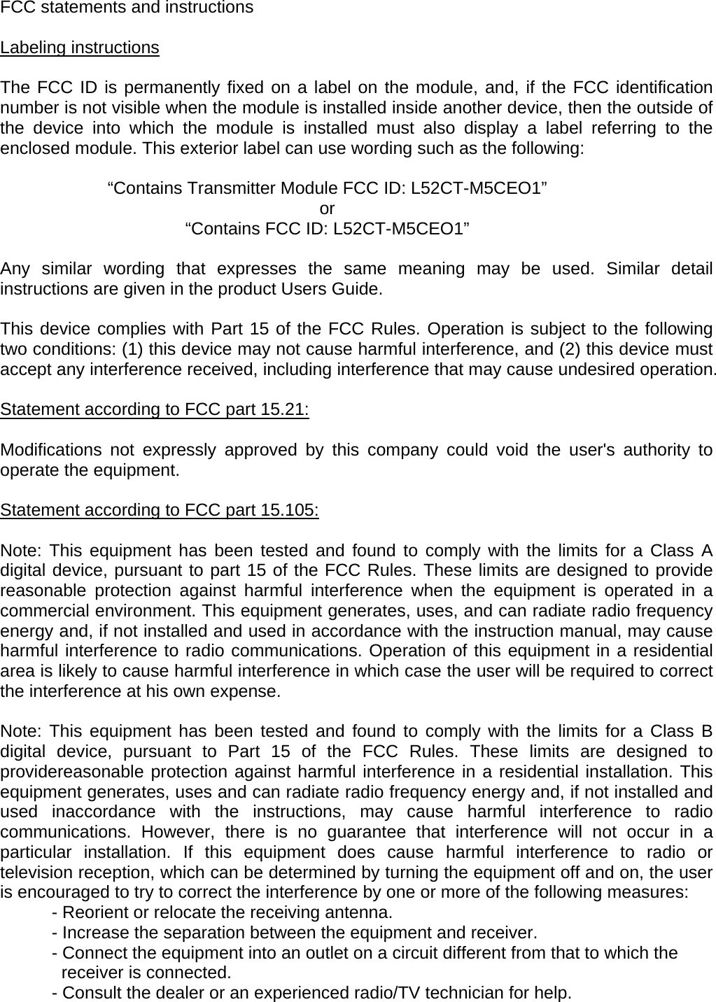 FCC statements and instructions   Labeling instructions  The FCC ID is permanently fixed on a label on the module, and, if the FCC identification number is not visible when the module is installed inside another device, then the outside of the device into which the module is installed must also display a label referring to the enclosed module. This exterior label can use wording such as the following:      “Contains Transmitter Module FCC ID: L52CT-M5CEO1”   or     “Contains FCC ID: L52CT-M5CEO1”   Any similar wording that expresses the same meaning may be used. Similar detail instructions are given in the product Users Guide.    This device complies with Part 15 of the FCC Rules. Operation is subject to the following two conditions: (1) this device may not cause harmful interference, and (2) this device must accept any interference received, including interference that may cause undesired operation.   Statement according to FCC part 15.21:  Modifications not expressly approved by this company could void the user&apos;s authority to operate the equipment.   Statement according to FCC part 15.105:  Note: This equipment has been tested and found to comply with the limits for a Class A digital device, pursuant to part 15 of the FCC Rules. These limits are designed to provide reasonable protection against harmful interference when the equipment is operated in a commercial environment. This equipment generates, uses, and can radiate radio frequency energy and, if not installed and used in accordance with the instruction manual, may cause harmful interference to radio communications. Operation of this equipment in a residential area is likely to cause harmful interference in which case the user will be required to correct the interference at his own expense.   Note: This equipment has been tested and found to comply with the limits for a Class B digital device, pursuant to Part 15 of the FCC Rules. These limits are designed to providereasonable protection against harmful interference in a residential installation. This equipment generates, uses and can radiate radio frequency energy and, if not installed and used inaccordance with the instructions, may cause harmful interference to radio communications. However, there is no guarantee that interference will not occur in a particular installation. If this equipment does cause harmful interference to radio or television reception, which can be determined by turning the equipment off and on, the user is encouraged to try to correct the interference by one or more of the following measures: - Reorient or relocate the receiving antenna. - Increase the separation between the equipment and receiver. - Connect the equipment into an outlet on a circuit different from that to which the    receiver is connected. - Consult the dealer or an experienced radio/TV technician for help.   