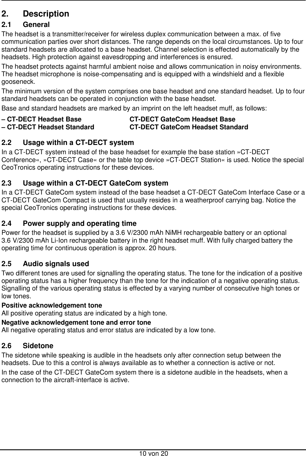  10 von 20 2.  Description 2.1  General The headset is a transmitter/receiver for wireless duplex communication between a max. of five communication parties over short distances. The range depends on the local circumstances. Up to four standard headsets are allocated to a base headset. Channel selection is effected automatically by the headsets. High protection against eavesdropping and interferences is ensured. The headset protects against harmful ambient noise and allows communication in noisy environments. The headset microphone is noise-compensating and is equipped with a windshield and a flexible gooseneck.  The minimum version of the system comprises one base headset and one standard headset. Up to four standard headsets can be operated in conjunction with the base headset. Base and standard headsets are marked by an imprint on the left headset muff, as follows:  – CT-DECT Headset Base      CT-DECT GateCom Headset Base – CT-DECT Headset Standard    CT-DECT GateCom Headset Standard  2.2  Usage within a CT-DECT system In a CT-DECT system instead of the base headset for example the base station »CT-DECT Conference«, »CT-DECT Case« or the table top device »CT-DECT Station« is used. Notice the special CeoTronics operating instructions for these devices.  2.3  Usage within a CT-DECT GateCom system In a CT-DECT GateCom system instead of the base headset a CT-DECT GateCom Interface Case or a CT-DECT GateCom Compact is used that usually resides in a weatherproof carrying bag. Notice the special CeoTronics operating instructions for these devices.  2.4  Power supply and operating time Power for the headset is supplied by a 3.6 V/2300 mAh NiMH rechargeable battery or an optional 3.6 V/2300 mAh Li-Ion rechargeable battery in the right headset muff. With fully charged battery the operating time for continuous operation is approx. 20 hours.  2.5  Audio signals used Two different tones are used for signalling the operating status. The tone for the indication of a positive operating status has a higher frequency than the tone for the indication of a negative operating status. Signalling of the various operating status is effected by a varying number of consecutive high tones or low tones. Positive acknowledgement tone All positive operating status are indicated by a high tone. Negative acknowledgement tone and error tone All negative operating status and error status are indicated by a low tone.  2.6  Sidetone The sidetone while speaking is audible in the headsets only after connection setup between the headsets. Due to this a control is always available as to whether a connection is active or not. In the case of the CT-DECT GateCom system there is a sidetone audible in the headsets, when a connection to the aircraft-interface is active.  