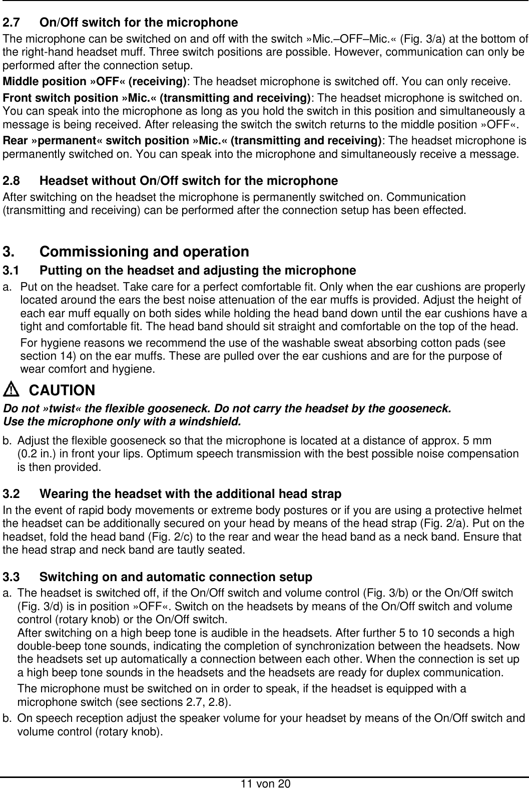  11 von 20 2.7  On/Off switch for the microphone The microphone can be switched on and off with the switch »Mic.–OFF–Mic.« (Fig. 3/a) at the bottom of the right-hand headset muff. Three switch positions are possible. However, communication can only be performed after the connection setup.  Middle position »OFF« (receiving): The headset microphone is switched off. You can only receive. Front switch position »Mic.« (transmitting and receiving): The headset microphone is switched on. You can speak into the microphone as long as you hold the switch in this position and simultaneously a message is being received. After releasing the switch the switch returns to the middle position »OFF«. Rear »permanent« switch position »Mic.« (transmitting and receiving): The headset microphone is permanently switched on. You can speak into the microphone and simultaneously receive a message.  2.8  Headset without On/Off switch for the microphone After switching on the headset the microphone is permanently switched on. Communication (transmitting and receiving) can be performed after the connection setup has been effected.   3.  Commissioning and operation 3.1  Putting on the headset and adjusting the microphone a.  Put on the headset. Take care for a perfect comfortable fit. Only when the ear cushions are properly located around the ears the best noise attenuation of the ear muffs is provided. Adjust the height of each ear muff equally on both sides while holding the head band down until the ear cushions have a tight and comfortable fit. The head band should sit straight and comfortable on the top of the head.    For hygiene reasons we recommend the use of the washable sweat absorbing cotton pads (see section 14) on the ear muffs. These are pulled over the ear cushions and are for the purpose of wear comfort and hygiene. CAUTION Do not »twist« the flexible gooseneck. Do not carry the headset by the gooseneck.  Use the microphone only with a windshield. b.  Adjust the flexible gooseneck so that the microphone is located at a distance of approx. 5 mm (0.2 in.) in front your lips. Optimum speech transmission with the best possible noise compensation is then provided.  3.2  Wearing the headset with the additional head strap In the event of rapid body movements or extreme body postures or if you are using a protective helmet the headset can be additionally secured on your head by means of the head strap (Fig. 2/a). Put on the headset, fold the head band (Fig. 2/c) to the rear and wear the head band as a neck band. Ensure that the head strap and neck band are tautly seated.  3.3  Switching on and automatic connection setup a.  The headset is switched off, if the On/Off switch and volume control (Fig. 3/b) or the On/Off switch (Fig. 3/d) is in position »OFF«. Switch on the headsets by means of the On/Off switch and volume control (rotary knob) or the On/Off switch. After switching on a high beep tone is audible in the headsets. After further 5 to 10 seconds a high double-beep tone sounds, indicating the completion of synchronization between the headsets. Now the headsets set up automatically a connection between each other. When the connection is set up a high beep tone sounds in the headsets and the headsets are ready for duplex communication. The microphone must be switched on in order to speak, if the headset is equipped with a microphone switch (see sections 2.7, 2.8).  b.  On speech reception adjust the speaker volume for your headset by means of the On/Off switch and volume control (rotary knob). 