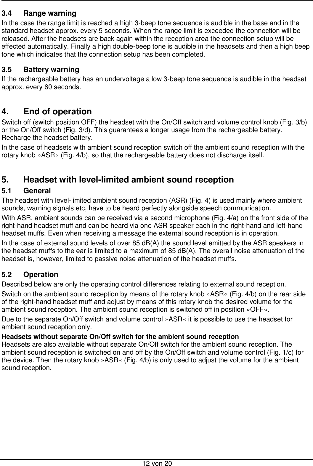  12 von 20 3.4  Range warning In the case the range limit is reached a high 3-beep tone sequence is audible in the base and in the standard headset approx. every 5 seconds. When the range limit is exceeded the connection will be released. After the headsets are back again within the reception area the connection setup will be effected automatically. Finally a high double-beep tone is audible in the headsets and then a high beep tone which indicates that the connection setup has been completed.  3.5  Battery warning If the rechargeable battery has an undervoltage a low 3-beep tone sequence is audible in the headset approx. every 60 seconds.   4.  End of operation Switch off (switch position OFF) the headset with the On/Off switch and volume control knob (Fig. 3/b) or the On/Off switch (Fig. 3/d). This guarantees a longer usage from the rechargeable battery. Recharge the headset battery. In the case of headsets with ambient sound reception switch off the ambient sound reception with the rotary knob »ASR« (Fig. 4/b), so that the rechargeable battery does not discharge itself.   5.  Headset with level-limited ambient sound reception 5.1  General The headset with level-limited ambient sound reception (ASR) (Fig. 4) is used mainly where ambient sounds, warning signals etc, have to be heard perfectly alongside speech communication.  With ASR, ambient sounds can be received via a second microphone (Fig. 4/a) on the front side of the right-hand headset muff and can be heard via one ASR speaker each in the right-hand and left-hand headset muffs. Even when receiving a message the external sound reception is in operation.  In the case of external sound levels of over 85 dB(A) the sound level emitted by the ASR speakers in the headset muffs to the ear is limited to a maximum of 85 dB(A). The overall noise attenuation of the headset is, however, limited to passive noise attenuation of the headset muffs.   5.2  Operation Described below are only the operating control differences relating to external sound reception.  Switch on the ambient sound reception by means of the rotary knob »ASR« (Fig. 4/b) on the rear side of the right-hand headset muff and adjust by means of this rotary knob the desired volume for the ambient sound reception. The ambient sound reception is switched off in position »OFF«. Due to the separate On/Off switch and volume control »ASR« it is possible to use the headset for ambient sound reception only. Headsets without separate On/Off switch for the ambient sound reception Headsets are also available without separate On/Off switch for the ambient sound reception. The ambient sound reception is switched on and off by the On/Off switch and volume control (Fig. 1/c) for the device. Then the rotary knob »ASR« (Fig. 4/b) is only used to adjust the volume for the ambient sound reception.   