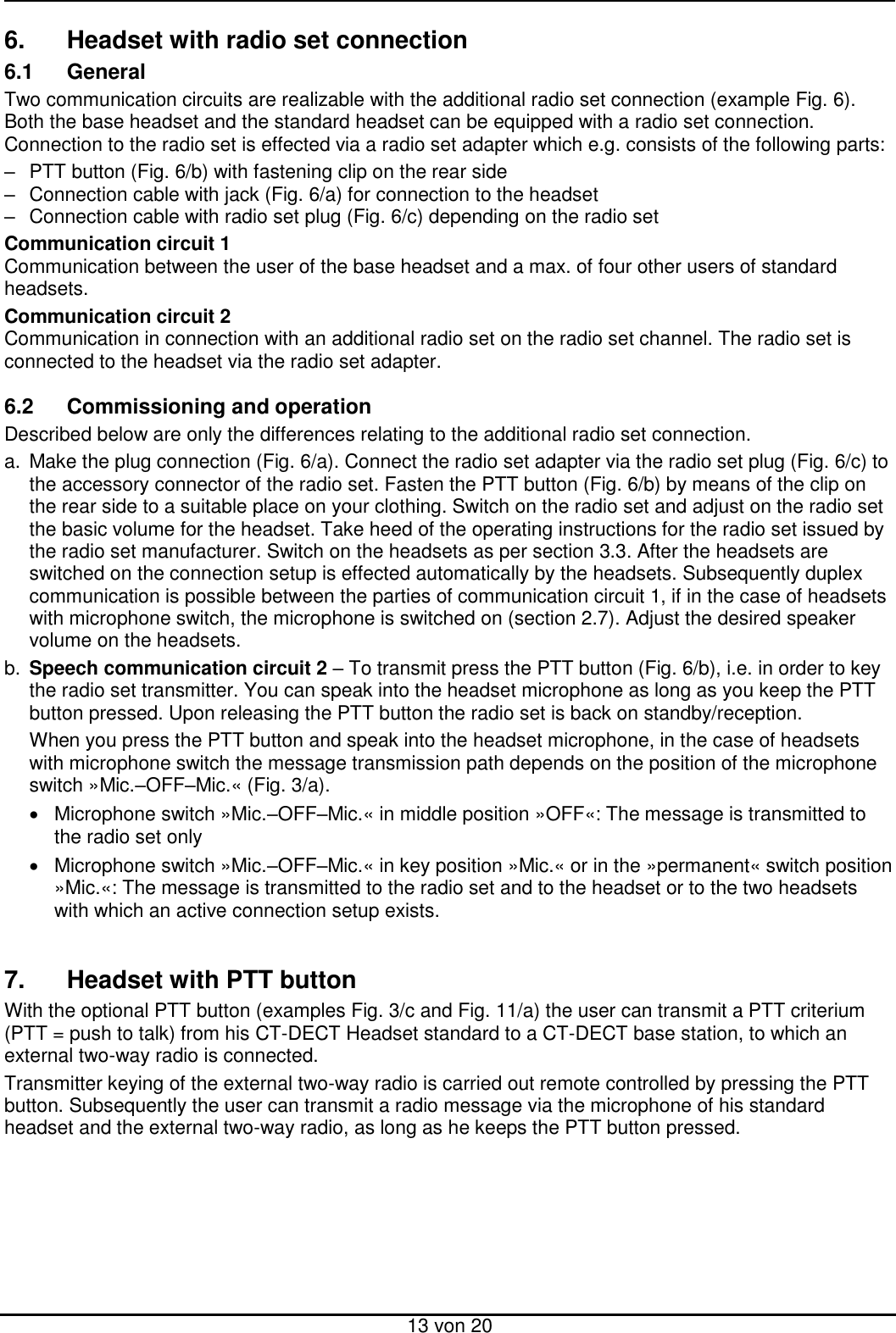  13 von 20 6.  Headset with radio set connection 6.1  General Two communication circuits are realizable with the additional radio set connection (example Fig. 6). Both the base headset and the standard headset can be equipped with a radio set connection. Connection to the radio set is effected via a radio set adapter which e.g. consists of the following parts:  –  PTT button (Fig. 6/b) with fastening clip on the rear side  –  Connection cable with jack (Fig. 6/a) for connection to the headset  –  Connection cable with radio set plug (Fig. 6/c) depending on the radio set Communication circuit 1 Communication between the user of the base headset and a max. of four other users of standard headsets.  Communication circuit 2 Communication in connection with an additional radio set on the radio set channel. The radio set is connected to the headset via the radio set adapter.  6.2  Commissioning and operation Described below are only the differences relating to the additional radio set connection. a.  Make the plug connection (Fig. 6/a). Connect the radio set adapter via the radio set plug (Fig. 6/c) to the accessory connector of the radio set. Fasten the PTT button (Fig. 6/b) by means of the clip on the rear side to a suitable place on your clothing. Switch on the radio set and adjust on the radio set the basic volume for the headset. Take heed of the operating instructions for the radio set issued by the radio set manufacturer. Switch on the headsets as per section 3.3. After the headsets are switched on the connection setup is effected automatically by the headsets. Subsequently duplex communication is possible between the parties of communication circuit 1, if in the case of headsets with microphone switch, the microphone is switched on (section 2.7). Adjust the desired speaker volume on the headsets. b. Speech communication circuit 2 – To transmit press the PTT button (Fig. 6/b), i.e. in order to key the radio set transmitter. You can speak into the headset microphone as long as you keep the PTT button pressed. Upon releasing the PTT button the radio set is back on standby/reception.    When you press the PTT button and speak into the headset microphone, in the case of headsets with microphone switch the message transmission path depends on the position of the microphone switch »Mic.–OFF–Mic.« (Fig. 3/a).    Microphone switch »Mic.–OFF–Mic.« in middle position »OFF«: The message is transmitted to the radio set only    Microphone switch »Mic.–OFF–Mic.« in key position »Mic.« or in the »permanent« switch position »Mic.«: The message is transmitted to the radio set and to the headset or to the two headsets with which an active connection setup exists.   7.  Headset with PTT button With the optional PTT button (examples Fig. 3/c and Fig. 11/a) the user can transmit a PTT criterium (PTT = push to talk) from his CT-DECT Headset standard to a CT-DECT base station, to which an external two-way radio is connected. Transmitter keying of the external two-way radio is carried out remote controlled by pressing the PTT button. Subsequently the user can transmit a radio message via the microphone of his standard headset and the external two-way radio, as long as he keeps the PTT button pressed.  