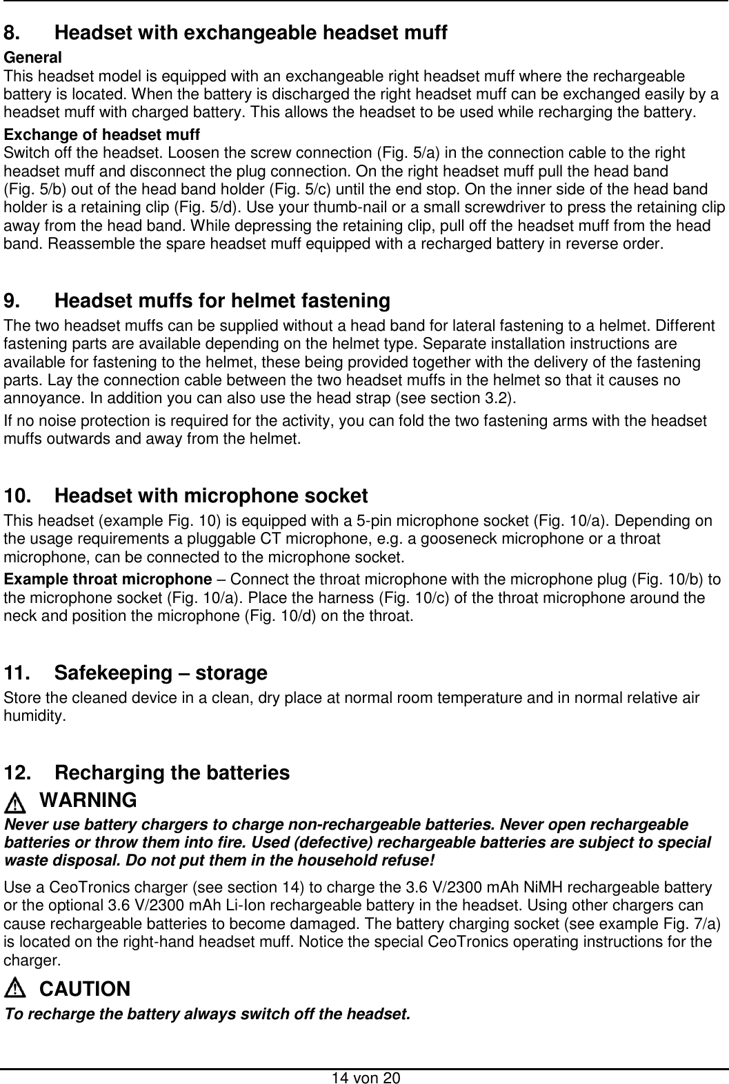  14 von 20 8.  Headset with exchangeable headset muff General This headset model is equipped with an exchangeable right headset muff where the rechargeable battery is located. When the battery is discharged the right headset muff can be exchanged easily by a headset muff with charged battery. This allows the headset to be used while recharging the battery.  Exchange of headset muff Switch off the headset. Loosen the screw connection (Fig. 5/a) in the connection cable to the right headset muff and disconnect the plug connection. On the right headset muff pull the head band (Fig. 5/b) out of the head band holder (Fig. 5/c) until the end stop. On the inner side of the head band holder is a retaining clip (Fig. 5/d). Use your thumb-nail or a small screwdriver to press the retaining clip away from the head band. While depressing the retaining clip, pull off the headset muff from the head band. Reassemble the spare headset muff equipped with a recharged battery in reverse order.   9.  Headset muffs for helmet fastening The two headset muffs can be supplied without a head band for lateral fastening to a helmet. Different fastening parts are available depending on the helmet type. Separate installation instructions are available for fastening to the helmet, these being provided together with the delivery of the fastening parts. Lay the connection cable between the two headset muffs in the helmet so that it causes no annoyance. In addition you can also use the head strap (see section 3.2). If no noise protection is required for the activity, you can fold the two fastening arms with the headset muffs outwards and away from the helmet.   10.  Headset with microphone socket This headset (example Fig. 10) is equipped with a 5-pin microphone socket (Fig. 10/a). Depending on the usage requirements a pluggable CT microphone, e.g. a gooseneck microphone or a throat microphone, can be connected to the microphone socket.  Example throat microphone – Connect the throat microphone with the microphone plug (Fig. 10/b) to the microphone socket (Fig. 10/a). Place the harness (Fig. 10/c) of the throat microphone around the neck and position the microphone (Fig. 10/d) on the throat.   11.  Safekeeping – storage Store the cleaned device in a clean, dry place at normal room temperature and in normal relative air humidity.   12.  Recharging the batteries WARNING Never use battery chargers to charge non-rechargeable batteries. Never open rechargeable batteries or throw them into fire. Used (defective) rechargeable batteries are subject to special waste disposal. Do not put them in the household refuse! Use a CeoTronics charger (see section 14) to charge the 3.6 V/2300 mAh NiMH rechargeable battery or the optional 3.6 V/2300 mAh Li-Ion rechargeable battery in the headset. Using other chargers can cause rechargeable batteries to become damaged. The battery charging socket (see example Fig. 7/a) is located on the right-hand headset muff. Notice the special CeoTronics operating instructions for the charger. CAUTION To recharge the battery always switch off the headset.