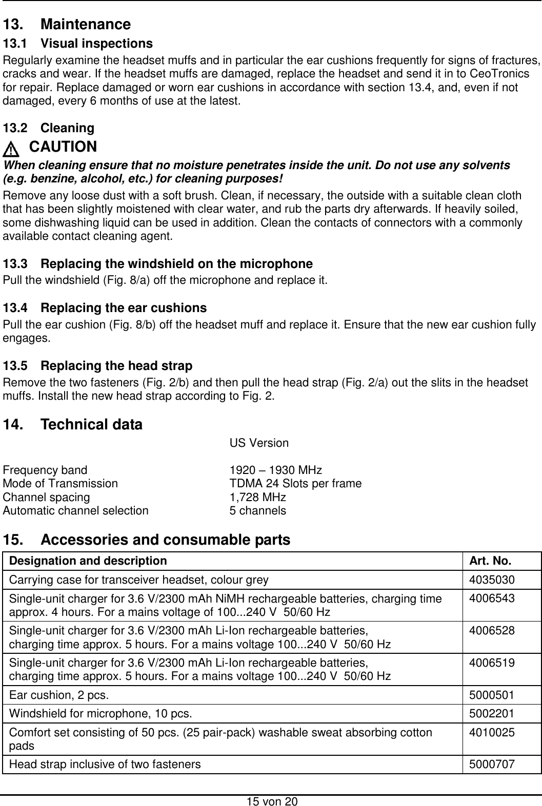  15 von 20 13.  Maintenance 13.1  Visual inspections Regularly examine the headset muffs and in particular the ear cushions frequently for signs of fractures, cracks and wear. If the headset muffs are damaged, replace the headset and send it in to CeoTronics for repair. Replace damaged or worn ear cushions in accordance with section 13.4, and, even if not damaged, every 6 months of use at the latest.  13.2  Cleaning CAUTION When cleaning ensure that no moisture penetrates inside the unit. Do not use any solvents  (e.g. benzine, alcohol, etc.) for cleaning purposes! Remove any loose dust with a soft brush. Clean, if necessary, the outside with a suitable clean cloth that has been slightly moistened with clear water, and rub the parts dry afterwards. If heavily soiled, some dishwashing liquid can be used in addition. Clean the contacts of connectors with a commonly available contact cleaning agent.  13.3  Replacing the windshield on the microphone Pull the windshield (Fig. 8/a) off the microphone and replace it.  13.4  Replacing the ear cushions Pull the ear cushion (Fig. 8/b) off the headset muff and replace it. Ensure that the new ear cushion fully engages.  13.5  Replacing the head strap Remove the two fasteners (Fig. 2/b) and then pull the head strap (Fig. 2/a) out the slits in the headset muffs. Install the new head strap according to Fig. 2.  14.  Technical data             US Version      Frequency band         1920 – 1930 MHz Mode of Transmission      TDMA 24 Slots per frame  Channel spacing        1,728 MHz Automatic channel selection     5 channels  15.  Accessories and consumable parts Designation and description Art. No. Carrying case for transceiver headset, colour grey 4035030 Single-unit charger for 3.6 V/2300 mAh NiMH rechargeable batteries, charging time approx. 4 hours. For a mains voltage of 100...240 V  50/60 Hz  4006543 Single-unit charger for 3.6 V/2300 mAh Li-Ion rechargeable batteries,  charging time approx. 5 hours. For a mains voltage 100...240 V  50/60 Hz 4006528 Single-unit charger for 3.6 V/2300 mAh Li-Ion rechargeable batteries,  charging time approx. 5 hours. For a mains voltage 100...240 V  50/60 Hz 4006519 Ear cushion, 2 pcs. 5000501 Windshield for microphone, 10 pcs. 5002201 Comfort set consisting of 50 pcs. (25 pair-pack) washable sweat absorbing cotton pads 4010025 Head strap inclusive of two fasteners 5000707  