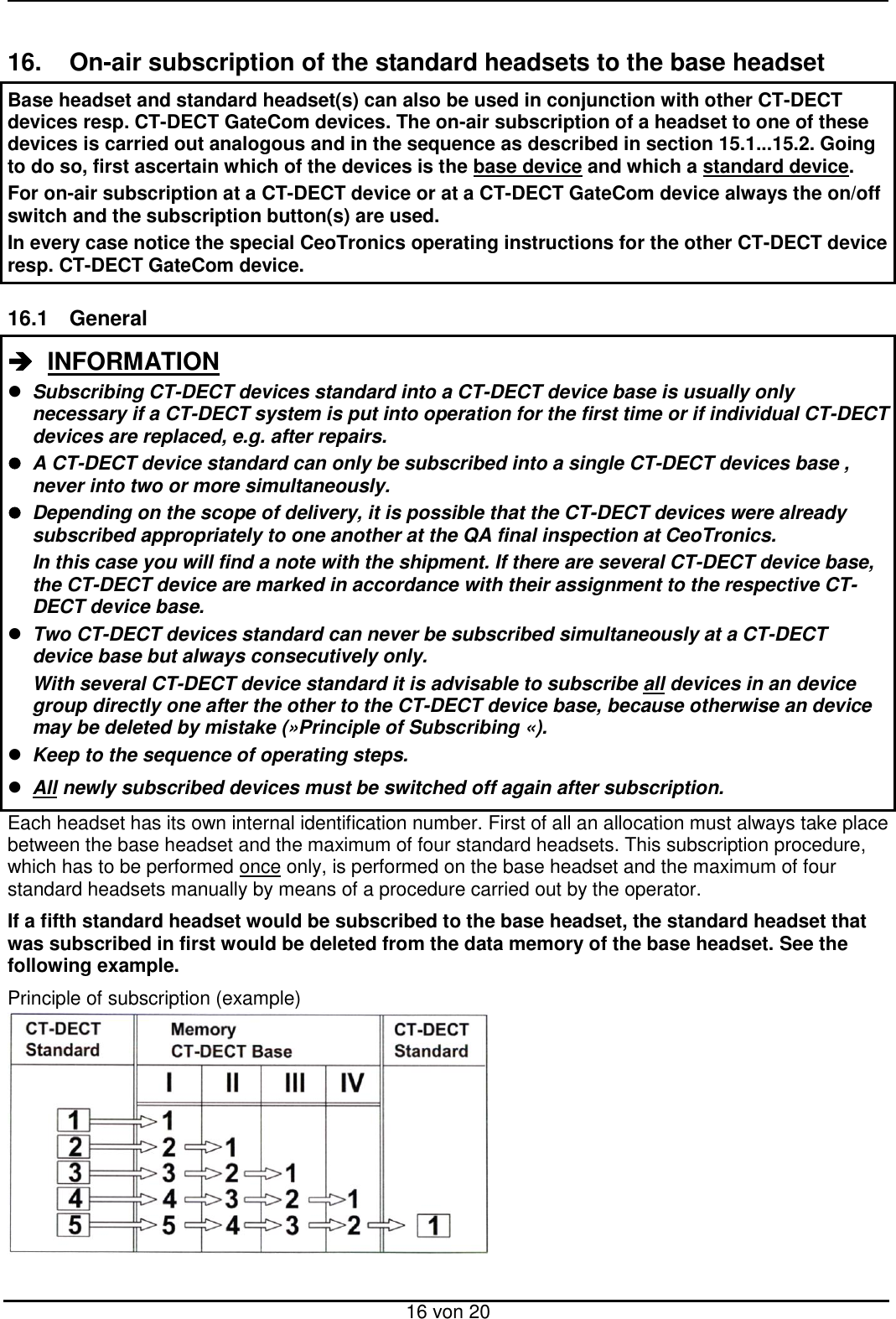  16 von 20  16.  On-air subscription of the standard headsets to the base headset Base headset and standard headset(s) can also be used in conjunction with other CT-DECT devices resp. CT-DECT GateCom devices. The on-air subscription of a headset to one of these devices is carried out analogous and in the sequence as described in section 15.1...15.2. Going to do so, first ascertain which of the devices is the base device and which a standard device.  For on-air subscription at a CT-DECT device or at a CT-DECT GateCom device always the on/off switch and the subscription button(s) are used. In every case notice the special CeoTronics operating instructions for the other CT-DECT device resp. CT-DECT GateCom device.  16.1  General   INFORMATION   Subscribing CT-DECT devices standard into a CT-DECT device base is usually only necessary if a CT-DECT system is put into operation for the first time or if individual CT-DECT devices are replaced, e.g. after repairs.   A CT-DECT device standard can only be subscribed into a single CT-DECT devices base , never into two or more simultaneously.   Depending on the scope of delivery, it is possible that the CT-DECT devices were already subscribed appropriately to one another at the QA final inspection at CeoTronics.   In this case you will find a note with the shipment. If there are several CT-DECT device base, the CT-DECT device are marked in accordance with their assignment to the respective CT-DECT device base.  Two CT-DECT devices standard can never be subscribed simultaneously at a CT-DECT device base but always consecutively only.   With several CT-DECT device standard it is advisable to subscribe all devices in an device group directly one after the other to the CT-DECT device base, because otherwise an device may be deleted by mistake (»Principle of Subscribing «).  Keep to the sequence of operating steps.  All newly subscribed devices must be switched off again after subscription. Each headset has its own internal identification number. First of all an allocation must always take place between the base headset and the maximum of four standard headsets. This subscription procedure, which has to be performed once only, is performed on the base headset and the maximum of four standard headsets manually by means of a procedure carried out by the operator.  If a fifth standard headset would be subscribed to the base headset, the standard headset that was subscribed in first would be deleted from the data memory of the base headset. See the following example. Principle of subscription (example)         