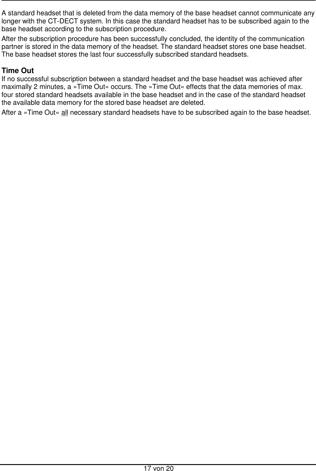  17 von 20 A standard headset that is deleted from the data memory of the base headset cannot communicate any longer with the CT-DECT system. In this case the standard headset has to be subscribed again to the base headset according to the subscription procedure. After the subscription procedure has been successfully concluded, the identity of the communication partner is stored in the data memory of the headset. The standard headset stores one base headset. The base headset stores the last four successfully subscribed standard headsets.  Time Out If no successful subscription between a standard headset and the base headset was achieved after maximally 2 minutes, a »Time Out« occurs. The »Time Out« effects that the data memories of max. four stored standard headsets available in the base headset and in the case of the standard headset the available data memory for the stored base headset are deleted.  After a »Time Out« all necessary standard headsets have to be subscribed again to the base headset. 